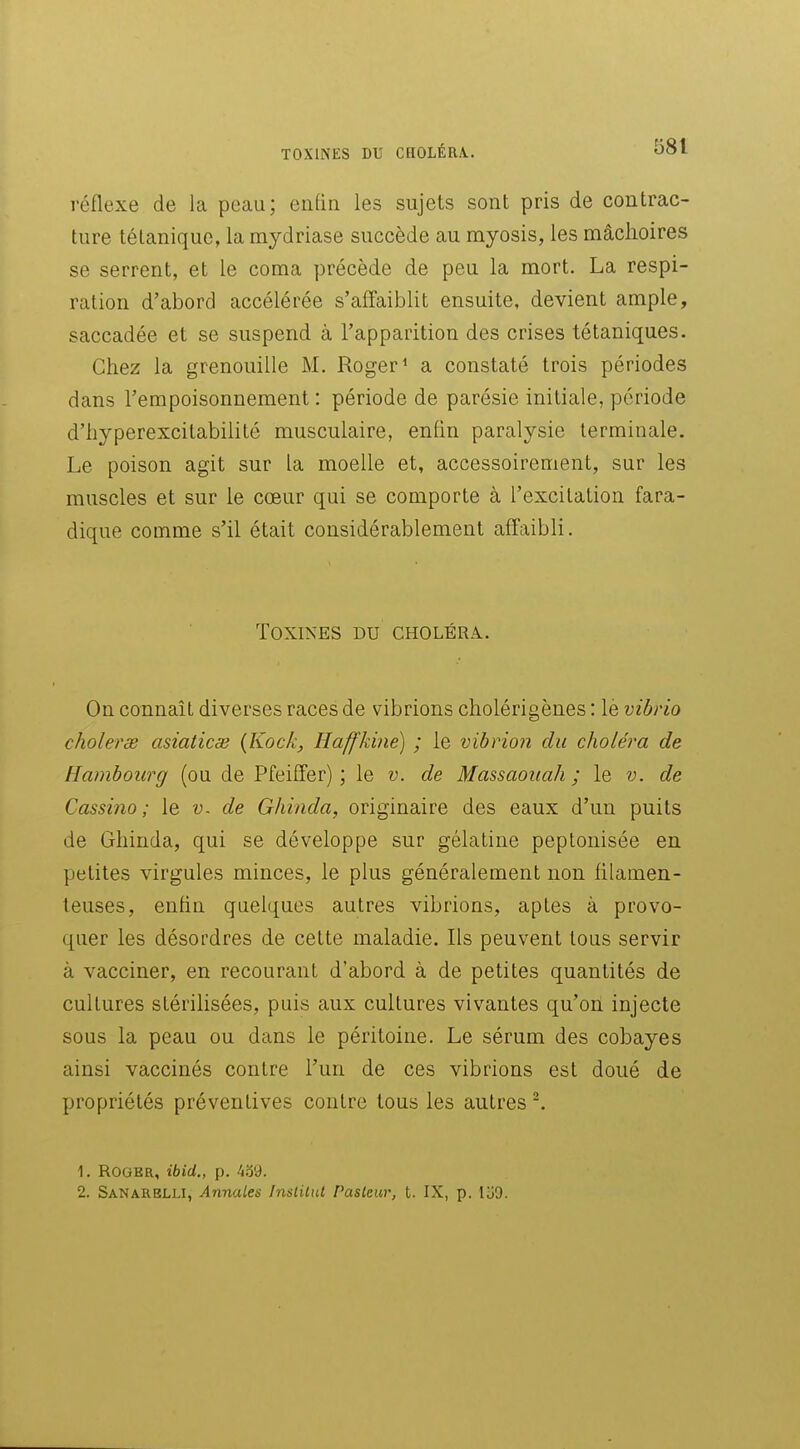 réflexe de la peau; enfin les sujets sont pris de contrac- ture tétanique, la mydriase succède au myosis, les mâclioires se serrent, et le coma précède de peu la mort. La respi- ration d'abord accélérée s'affaiblit ensuite, devient ample, saccadée et se suspend à l'apparition des crises tétaniques- Chez la grenouille M. Roger ^ a constaté trois périodes dans l'empoisonnement : période de parésie initiale, période d'hyperexcitabilité musculaire, enfin paralysie terminale. Le poison agit sur La moelle et, accessoirement, sur les muscles et sur le cœur qui se comporte à l'excitation fara- dique comme s'il était considérablement affaibli. Toxines du choléra. On connaît diverses races de vibrions cholérigènes : lè vibrio cholerse asiaticse {Kock, Haffkine) ; le vibrion du choléra de Hambourg (ou de Pfeiffer) ; le v. de Massaoïiah ; le v. de Cassino ; le v. de Ghinda, originaire des eaux d'un puits de Ghinda, qui se développe sur gélatine peptonisée en petites virgules minces, le plus généralement non filamen- teuses, enfin quelques autres vibrions, aptes à provo- quer les désordres de cette maladie. Ils peuvent tous servir à vacciner, en recourant d'abord à de petites quantités de cultures stérilisées, puis aux cultures vivantes qu'on injecte sous la peau ou dans le péritoine. Le sérum des cobayes ainsi vaccinés contre l'un de ces vibrions est doué de propriétés préventives contre tous les autres 1. Roger, ibid., p. 4o9. 2. Sanarblli, Annales Institut Pasteur, t. IX, p. loO.