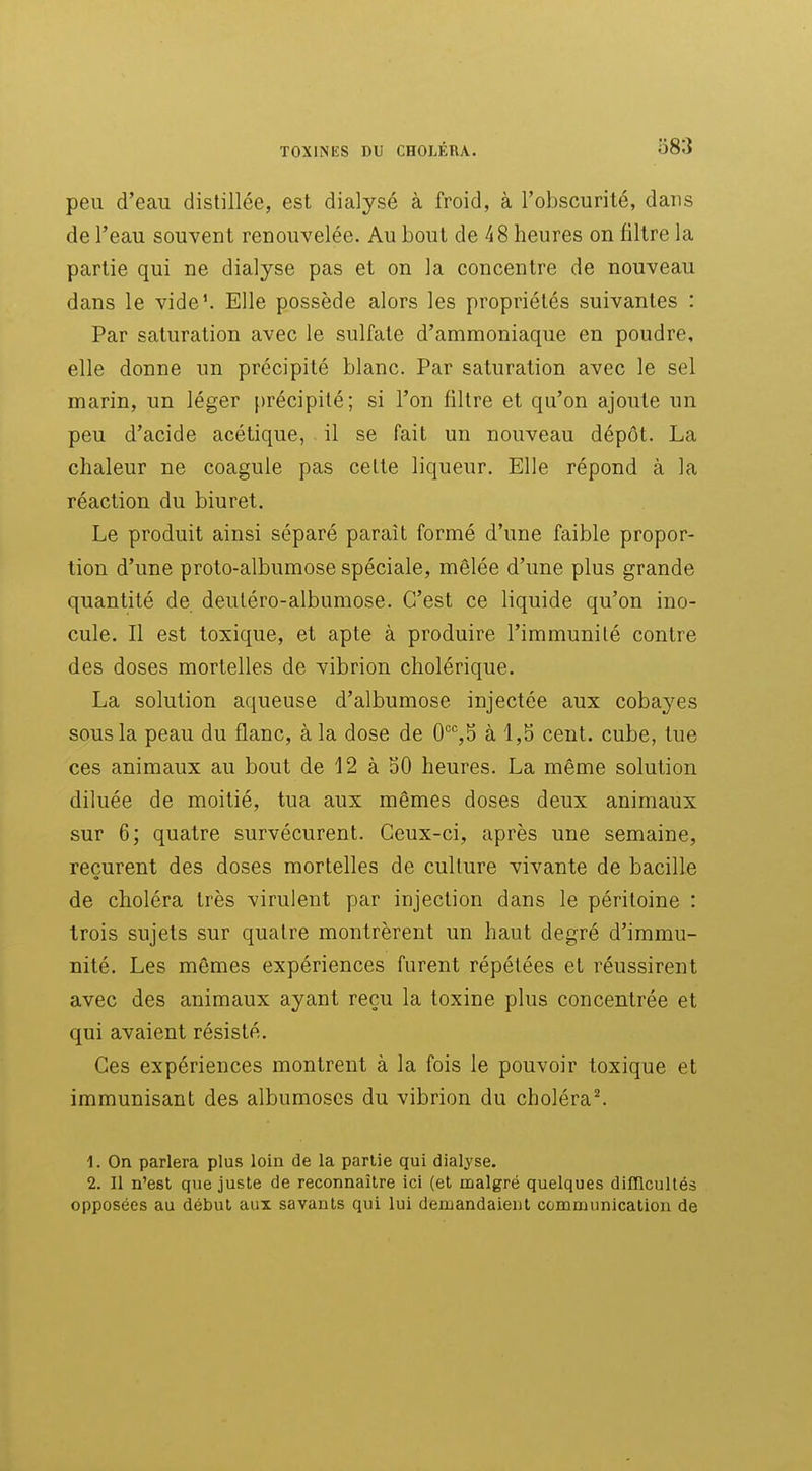 peu d'eau distillée, est dialysé à froid, à l'obscurité, dans de l'eau souvent renouvelée. Au bout de 48 heures on filtre la partie qui ne dialyse pas et on la concentre de nouveau dans le vide^ Elle possède alors les propriétés suivantes : Par saturation avec le sulfate d'ammoniaque en poudre, elle donne un précipité blanc. Par saturation avec le sel marin, un léger précipité; si l'on filtre et qu'on ajoute un peu d'acide acétique, il se fait un nouveau dépôt. La chaleur ne coagule pas cette liqueur. Elle répond à la réaction du biuret. Le produit ainsi séparé parait formé d'une faible propor- tion d'une proto-albumose spéciale, mêlée d'une plus grande quantité de deutéro-albumose. C'est ce liquide qu'on ino- cule. Il est toxique, et apte à produire l'immunité contre des doses mortelles de vibrion cholérique. La solution aqueuse d'albumose injectée aux cobayes sous la peau du flanc, à la dose de 0'^'',5 à 1,5 cent, cube, tue ces animaux au bout de 12 à 50 heures. La même solution diluée de moitié, tua aux mêmes doses deux animaux sur 6; quatre survécurent. Ceux-ci, après une semaine, recurent des doses mortelles de culture vivante de bacille de choléra très virulent par injection dans le péritoine : trois sujets sur quatre montrèrent un haut degré d'immu- nité. Les mêmes expériences furent répétées et réussirent avec des animaux ayant reçu la toxine plus concentrée et qui avaient résisté. Ces expériences montrent à la fois le pouvoir toxique et immunisant des albumoscs du vibrion du choléra^ 1. On parlera plus loin de la partie qui dialyse. 2. Il n'est que juste de reconnaître ici (et malgré quelques dilïlcultés opposées au début aux savants qui lui demandaient communication de