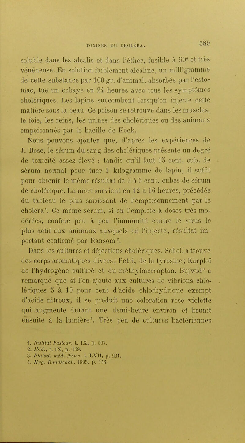 soluble dans les alcalis et dans l'éllier, fusible à 50° et très vénéneuse. En solution faiblement alcaline, un milligramme de celte substance par 100 gr. d'animal, absorbée par l'esto- mac, tue un cobaye en 24 heures avec tous les symptômes cholériques. Les lapins succombent lorsqu'on injecte cette matière sous la peau. Ce poison se retrouve dans les muscles, le foie, les reins, les urines des cholériques ou des animaux empoisonnés par le bacille de Kock. Nous pouvons ajouter que, d'après les expériences de J. Bosc, le sérum du sang des cholériques présente un degré de toxicité assez élevé : tandis qu'il faut 1b cent. cub. de sérum normal pour tuer 1 kilogramme de lapin, il suffit pour obtenir le même résultat de 3 à S cent, cubes de sérum de cholérique. La mort survient en 12 à 16 heures, précédée du tableau le plus saisissant de l'empoisonnement par le choléra'. Ce même sérum, si on l'emploie à doses très mo- dérées, confère peu à peu l'immunité contre le virus le plus actif aux animaux auxquels on l'injecte, résultat im- portant confirmé par Ransom ^ Dans les cultures et déjections cholériques, Scholl a trouvé des corps aromatiques divers; Pétri, de la tyrosine; Karploï de l'hydrogène sulfuré et du méthylmercaptan. Bujwid' a remarqué que si l'on ajoute aux cultures de vibrions chlo- lériques 5 à 10 pour cent d'acide chlorhydrique exempt d'acide nitreux, il se produit une coloration rose violette qui augmente durant une demi-heure environ et brunit ensuite à la lumière*. Très peu de cultures bactériennes 1. Inslilul Pasteur, t. IX, p. b07. 2. Ibid., t. IX, p. 159. 3. Philad. méd. News. l. LVII, p. 231. 4. IJyg. Rundschau, 1895, p. I'jS.