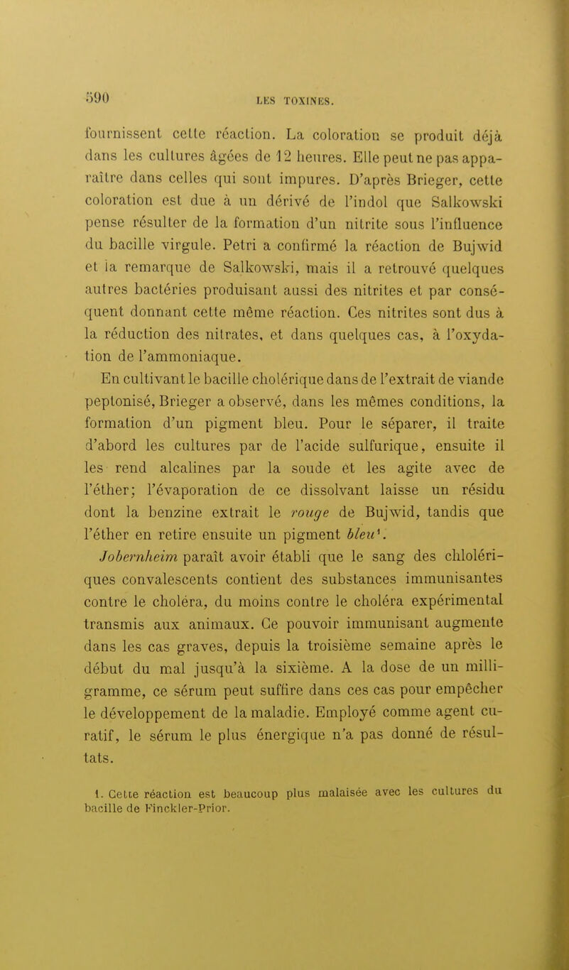 fournissent celle réaclion. La coloralion se produit déjà dans les cultures âgées de 12 heures. Elle peut ne pas appa- raître dans celles qui sont impures. D'après Brieger, cette coloration est due à un dérivé de l'indol que Salkowski pense résulter de la formation d'un nilrite sous l'influence du bacille virgule. Pétri a confirmé la réaction de Bujwid et ia remarque de Salkowski, mais il a retrouvé quelques autres bactéries produisant aussi des nitrites et par consé- quent donnant cette même réaction. Ces nitrites sont dus à la réduction des nitrates, et dans quelques cas, à l'oxyda- tion de l'ammoniaque. En cultivant le bacille cholérique dans de l'extrait de viande peptonisé, Brieger a observé, dans les mêmes conditions, la formation d'un pigment bleu. Pour le séparer, il traite d'abord les cultures par de l'acide sulfurique, ensuite il les rend alcalines par la soude et les agite avec de l'éther; l'évaporation de ce dissolvant laisse un résidu dont la benzine extrait le rouge de Bujwid, tandis que l'éther en retire ensuite un pigment bleu\ Jobernheim paraît avoir établi que le sang des chloléri- ques convalescents contient des substances immunisantes contre le choléra, du moins contre le choléra expérimental transmis aux animaux. Ce pouvoir immunisant augmente dans les cas graves, depuis la troisième semaine après le début du mal jusqu'à la sixième. A la dose de un milli- gramme, ce sérum peut suffire dans ces cas pour empêcher le développement de la maladie. Employé comme agent cu- ratif, le sérum le plus énergique n'a pas donné de résul- tats. 1. Cetie réaction est beaucoup plus malaisée avec les cultures du bacille de Finckler-Prior.