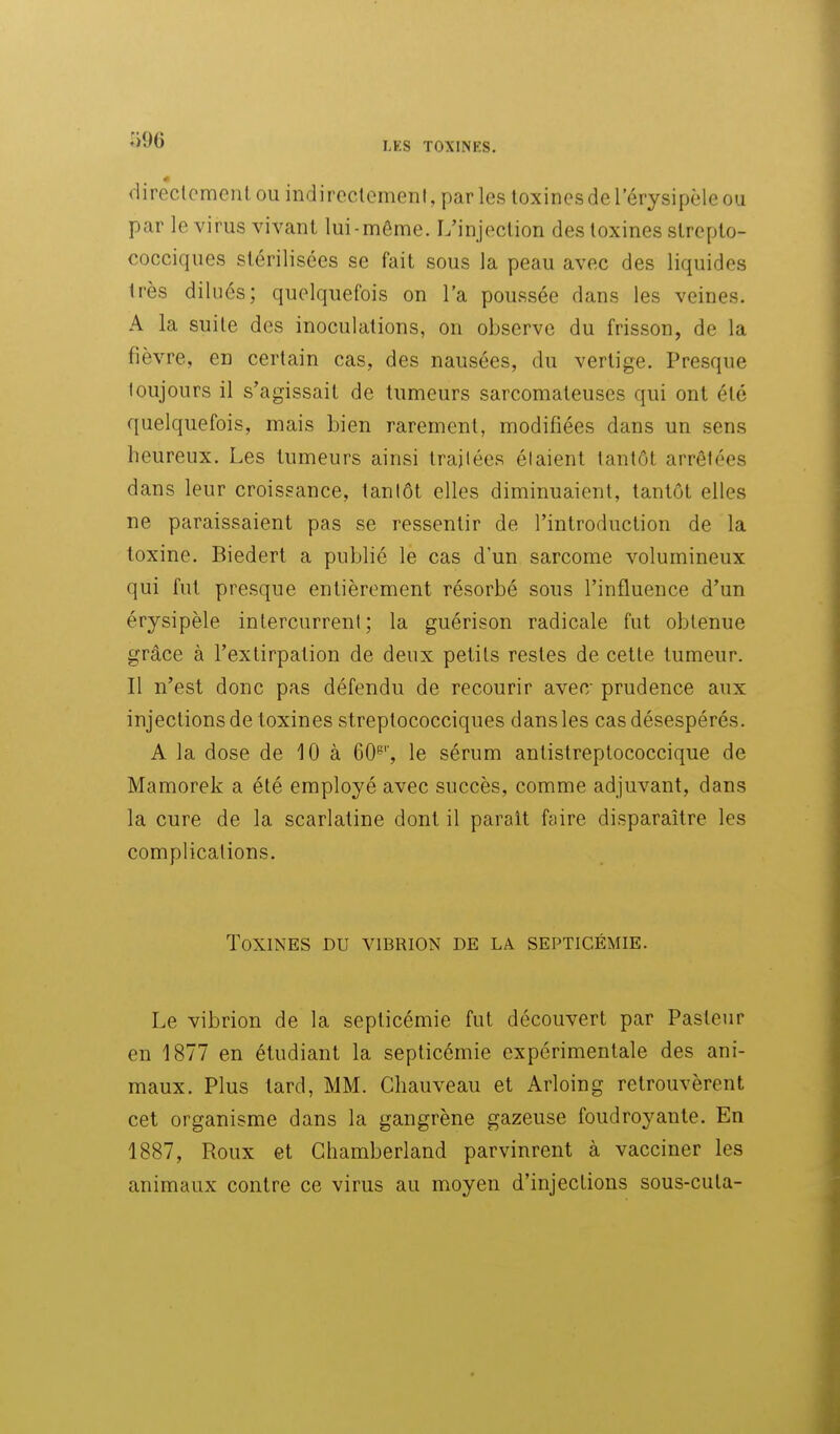 (iireclcmenl ou indireclemeni, par les toxines de l'érysipèle ou par le virus vivant lui-même. L'injeclion des toxines strepto- cocciques stérilisées se fait sous la peau avec des liquides très dilués; quelquefois on l'a poussée dans les veines. A la suite des inoculations, on observe du frisson, de la fièvre, en certain cas, des nausées, du vertige. Presque toujours il s'agissait de tumeurs sarcomateuses qui ont été quelquefois, mais bien rarement, modifiées dans un sens heureux. Les tumeurs ainsi trajiées étaient tantôt arrêtées dans leur croissance, tantôt elles diminuaient, tantôt elles ne paraissaient pas se ressentir de l'introduction de la toxine. Biedert a publié le cas d'un sarcome volumineux qui fut presque entièrement résorbé sous l'influence d'un érysipèle intercurrent ; la guérison radicale fut obtenue grâce à l'extirpation de deux petits restes de cette tumeur. Il n'est donc pas défendu de recourir avec- prudence aux injections de toxines streptococciques dans les cas désespérés. A la dose de 10 à 60^'', le sérum antistreptococcique de Mamorek a été employé avec succès, comme adjuvant, dans la cure de la scarlatine dont il parait faire disparaître les complications. Toxines du vibrion de la septicémie. Le vibrion de la septicémie fut découvert par Pasteur en 1877 en étudiant la septicémie expérimentale des ani- maux. Plus tard, MM. Cliauveau et Arloing retrouvèrent cet organisme dans la gangrène gazeuse foudroyante. En 1887, Roux et Ghamberland parvinrent à vacciner les animaux contre ce virus au moyen d'injections sous-cuta-
