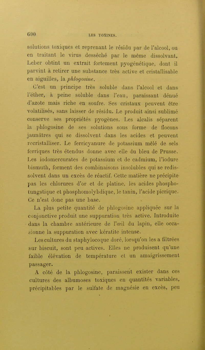 solutions toxiques et reprenant le résidu par de l'alcool, ou en traitant le virus desséché par le môme dissolvant, Leber obtint un extrait fortement pyogcnétique, dont il parvint à retirer une substance très active et cristallisable en aiguilles, la phlogosine. C'est un principe très soluble dans l'alcool et dans l'éther, à peine soluble dans l'eau, paraissant dénué d'azote mais riche en soufre. Ses cristaux peuvent être volatilisés, sans laisser de résidu. Le produit ainsi sublimé conserve ses propriétés pyogènes. Les alcalis séparent la phlogosine de ses solutions sous forme de flocons jauncUres qui se dissolvent dans les acides et peuvent rccristalliser. Le ferricyanure de potassium mêlé de sels fcrriques très étendus donne avec elle du bleu de Prusse. Les iodomercurates de potassium et de cadmium, l'iodure bismuth, forment des combinaisons insolubles qui se redis- solvent dans un excès de réactif. Cette matière ne précipite pas les chlorures d'or et de platine, les acides phospho- tungstique et phosphomolybdique, le tanin, l'acide picrique. Ce n'est donc pas une base. La plus petite quantité de phlogosine appliquée sur la conjonctive produit une suppuration très active. Introduite dans la chambre antérieure de l'œil du lapin, elle occa- sionne la suppuration avec kératite intense. Les cultures du staphylocoque doré, lorsqu'on les a filtrées sur biscuit, sont peu actives. Elles ne produisent qu'une faible élévation de température et un amaigrissement passager. A côté de la phlogosine, paraissent exister dans ces cultures des albumoses toxiques en quantités variables, précipitables par le sulfate de magnésie en excès, peu