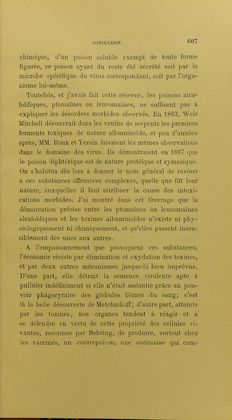 chimique, d'un poison soluble exempt de toute forme ligurée, ce poison ayant du reste élé sécrété soit par le microbe spécifique du yivus correspondant, soit par l'orga- nisme lui-même. Toutefois, et j'avais fait celte réserve, les poisons alca- loïdiques, ptomaïnes ou leucomaïnes, ne suffisent pas à expliquer les désordres morbides observés. En 1883, Weir Mitchell découvrait dans les venins de serpents les premiers ferments toxiques de nature albuminoïde, et peu d'années après, MM. Roux et Yersin faisaient les mêmes observations dans le domaine des virus. Ils démontraient en 1887 que le poison diphtérique est de nature proléique et zymasique. On s'habitua dès lors à donner le nom général de toxines à ces substances offensives complexes, quelle que fût leur nature, auxquelles il faut attribuer la cause des intoxi- cations morbides. J'ai montré dans cet Ouvrage que la démarcation précise entre les ptomaïnes ou leucomaïnes alcaloïdiques et les toxines albuminoïdes n'existe ni phy- siologiquement ni chimiquement, et qu'elles passent insen- siblement des unes aux autres. A l'empoisonnement que provoquent ces substances, l'économie résiste par élimination et oxydation des toxines, et par deux autres mécanismes jusque-là bien imprévus. D'une part, elle détruit la semence virulente apte à pulluler indéfiniment si elle n'élait anéantie grâce au pou- voir phagocylaire des globules blancs du sang; c'est là la belle découverte de Metchnikoff; d'autre part, atteints par les toxines, nos organes tendent à réagir et à' se défendre en vertu de cette propriété des cellules vi- vantes, reconnue par Behring, de produire, surtout chez les vaccinés, un contrepoison, une antitoxine qui com-