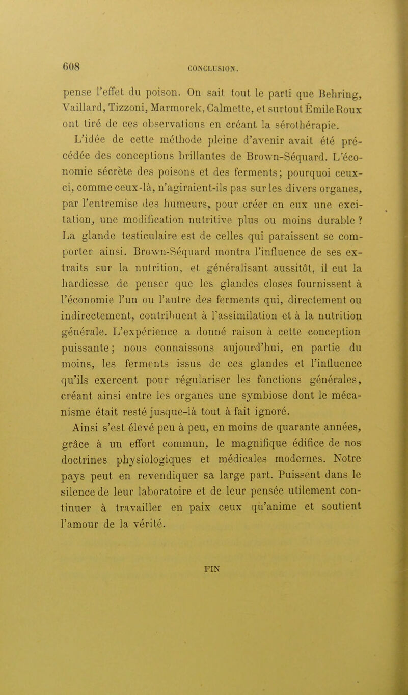 008 pense l'effet du poison. On sait tout le parti que Behring, Vaillard, Tizzoni, Marmorek, Calmelte, et surtout Emile Roux ont tiré de ces observations en créant la sérothérapie. L'idée de cette méthode pleine d'avenir avait été pré- cédée des conceptions brillantes de Brown-Séquard. L'éco- nomie sécrète des poisons et des ferments; pourquoi ceux- ci, comme ceux-là, n'agiraient-ils pas sur les divers organes, par l'entremise des humeurs, pour créer en eux une exci- tation, une modification nutritive plus ou moins durable ? La glande testiculaire est de celles qui paraissent se com- porter ainsi. Brown-Séquard montra l'influence de ses ex- traits sur la nutrition, et généralisant aussitôt, il eut la hardiesse de penser que les glandes closes fournissent à l'économie l'un ou l'autre des ferments qui, directement ou indirectement, contribuent à l'assimilation et à la nutrition générale. L'expérience a donné raison à cette conception puissante ; nous connaissons aujourd'hui, en partie du moins, les ferments issus de ces glandes et l'influence qu'ils exercent pour régulariser les fonctions générales, créant ainsi entre les organes une symbiose dont le méca- nisme était resté jusque-là tout à fait ignoré. Ainsi s'est élevé peu à peu, en moins de quarante années, grâce à un effort commun, le magnifique édifice de nos doctrines physiologiques et médicales modernes. Notre pays peut en revendiquer sa large part. Puissent dans le silence de leur laboratoire et de leur pensée utilement con- tinuer à travailler en paix ceux qu'anime et soutient l'amour de la vérité. FIN