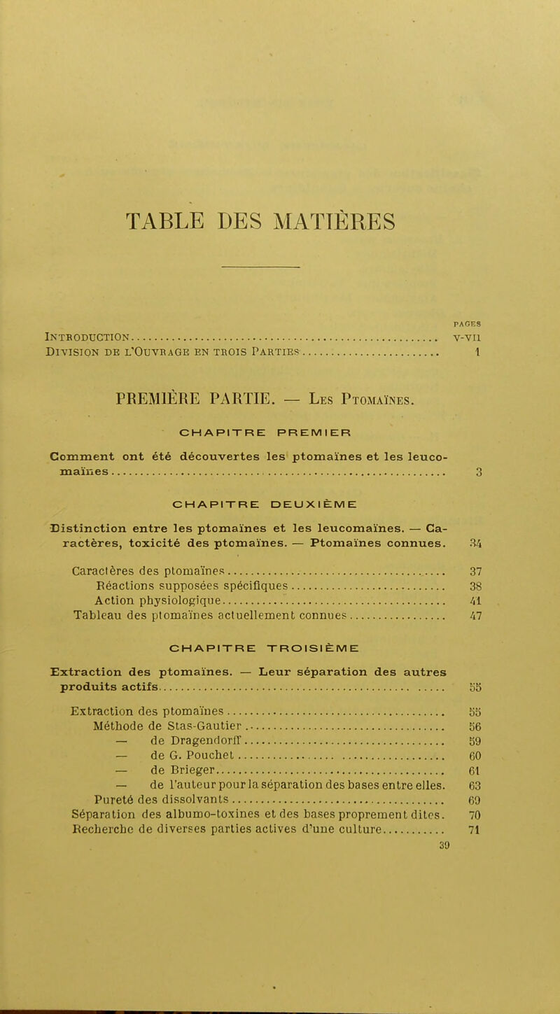 TABLE DES MATIÈRES PAGES intboduction v-vu Division de l'Ouvrage en trois Parties 1 PREMIÈRE PARTIE. — Les Ptomaïnes. CHAPITRE PREMIER Comment ont été découvertes les ptomaïnes et les leuco- maïnes 3 CHAPITRE DEUXIÈME Distinction entre les ptomaïnes et les leucomaïnes. — Ca- ractères, toxicité des ptomaïnes. — Ptomaïnes connues. .^4 Caractères des ptomaïnes 37 Réactions supposées spécifiques 38 Action physiologique 41 Tableau des ptomaïnes actuellement connues 47 CHAPITRE TROISIÈME Extraction des ptomaïnes. — Leur séparation des autres produits actifs 55 Extraction des ptomaïnes 55 Méthode de Stas-Gautier 56 — de Dragendorff 59 — de G. Pouchet 60 — de Brieger 61 — de l'auteur pour la séparation des bases entre elles. 63 Pureté des dissolvants 69 Séparation des albumo-toxines et des bases proprement dites. 70 Recherche de diverses parties actives d'une culture 71 39