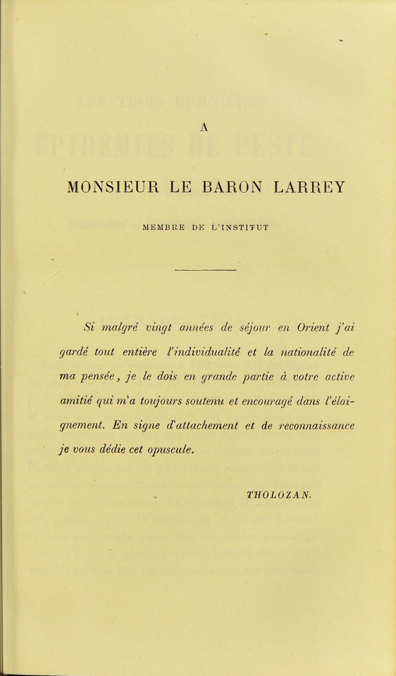 A MONSIEUR LE BARON LARREY MEMBRE DE L'INSTITUT Si malgré vingt années de séjour en Orient j'ai gardé tout entière l'individualité et la nationalité de ma pensée, je le dois en grande partie à votre active amitié qui m'a toujours soutenu et encouragé dans l'éloi- gnement. En signe d'attachement et de reconnaissance je vous dédie cet opuscule. THOLOZAN.