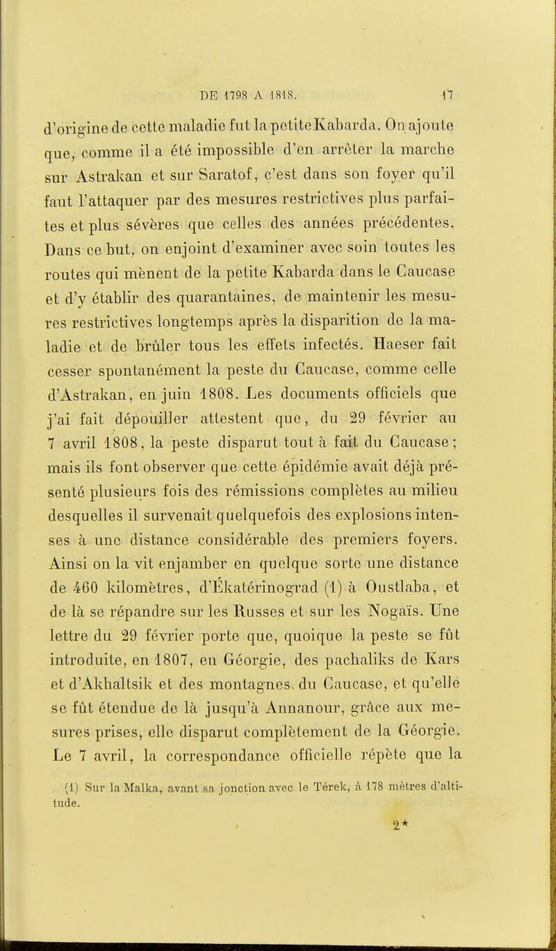 d'origine de cette maladie fut la petiteKabarda. On ajoute que, comme il a été impossible d'en arrêter la marche sur Astrakan et sur Saratof, c'est dans son foyer qu'il faut l'attaquer par des mesures restrictives plus parfai- tes et plus sévères que celles des années précédentes. Dans ce but, on enjoint d'examiner avec soin toutes les routes qui mènent de la petite Kabarda dans le Caucase et d'y établir des quarantaines, de maintenir les mesu- res restrictives longtemps après la disparition de la ma- ladie et de brûler tous les effets infectés. Haeser fait cesser spontanément la peste du Caucase, comme celle d'Astrakan, en juin 1808. Les documents officiels que j'ai fait dépouiller attestent que, du 29 février au 7 avril 1808, la peste disparut tout à fait du Caucase; mais ils font observer que cette épidémie avait déjà pré- senté plusieurs fois des rémissions complètes au milieu desquelles il survenait quelquefois des explosions inten- ses à une distance considérable des premiers foyers. Ainsi on la vit enjamber en quelque sorte une distance de 460 kilomètres, d'Ekatérinograd (1) à Oustlaba, et de là se répandre sur les Russes et sur les Nogaïs. Une lettre du 29 février porte que, quoique la peste se fût introduite, en 1807, en Géorgie, des pachaliks de Kars et d'Akhaltsik et des montagnes-du Caucase, et qu'elle se fût étendue de là jusqu'à Annanour, grâce aux me- sures prises, elle disparut complètement de la Géorgie. Le 7 avril, la correspondance officielle répète que la (1) Sur la Malka, avant sa jonction avec le Térek, à 178 mètres d'alti- tude. 2*