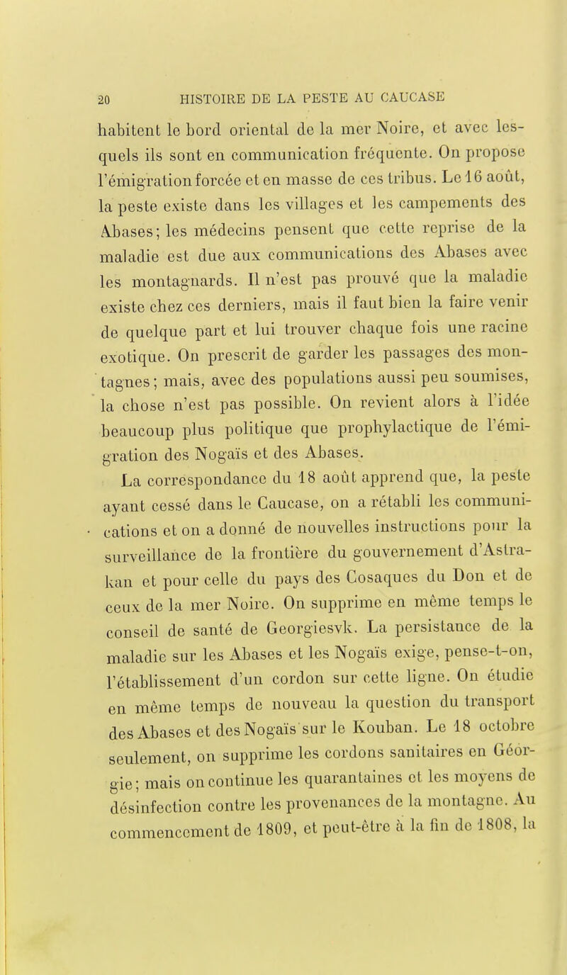 habitent le bord oriental de la mer Noire, et avec les- quels ils sont en communication fréquente. On propose l'émigration forcée et en masse de ces tribus. Le 16 août, la peste existe dans les villages et les campements des Abases; les médecins pensent que cette reprise de la maladie est due aux communications des Abases avec les montagnards. Il n'est pas prouvé que la maladie existe chez ces derniers, mais il faut bien la faire venir de quelque part et lui trouver chaque fois une racine exotique. On prescrit de garder les passages des mon- tagnes ; mais, avec des populations aussi peu soumises, la chose n'est pas possible. On revient alors à l'idée beaucoup plus politique que prophylactique de l'émi- gration des Nogaïs et des Abases. La correspondance du 18 août apprend que, la peste ayant cessé dans le Caucase, on a rétabli les communi- cations et on a donné de nouvelles instructions pour la surveillance de la frontière du gouvernement d'Astra- kan et pour celle du pays des Cosaques du Don et de ceux de la mer Noire. On supprime en même temps le conseil de santé de Georgiesvk. La persistance de la maladie sur les Abases et les Nogaïs exige, pense-t-on, l'établissement d'un cordon sur cette ligne. On étudie en même temps de nouveau la question du transport des Abases et des Nogaïs sur le Kouban. Le 18 octobre seulement, on supprime les cordons sanitaires en Géor- gie; mais on continue les quarantaines et les moyens de désinfection contre les provenances de la montagne. Au commencement de 1809, et peut-être à la fin de 1808, la