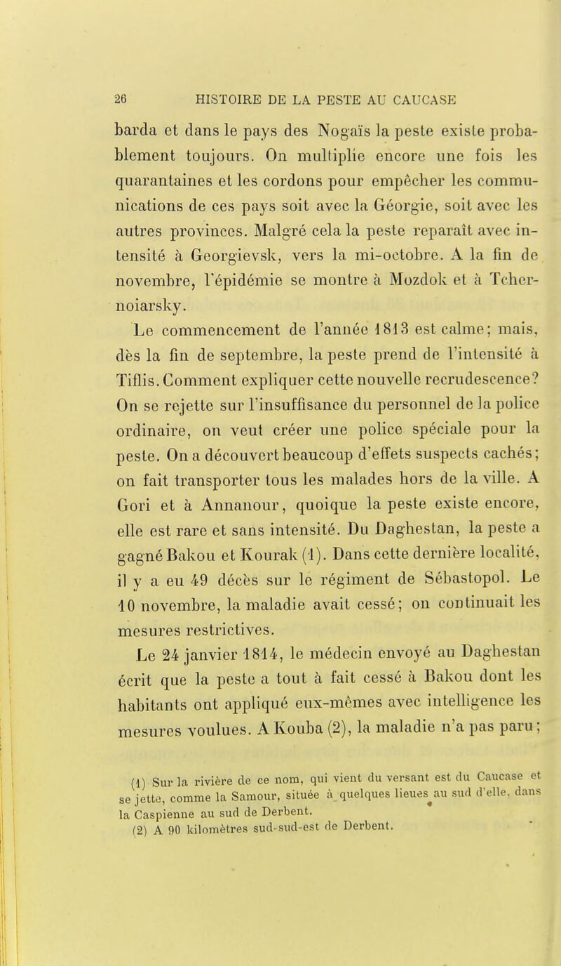 barda et dans le pays des Nogaïs la peste existe proba- blement toujours. On multiplie encore une fois les quarantaines et les cordons pour empêcher les commu- nications de ces pays soit avec la Géorgie, soit avec les autres provinces. Malgré cela la peste reparaît avec in- tensité à Gcorgievsk, vers la mi-octobre. A la fin de novembre, l'épidémie se montre à Mozdok et à Tchcr- noiarsky. Le commencement de l'année 1813 est calme; mais, dès la fin de septembre, la peste prend de l'intensité à Tiflis. Comment expliquer cette nouvelle recrudescence? On se rejette sur l'insuffisance du personnel de la police ordinaire, on veut créer une police spéciale pour la peste. On a découvert beaucoup d'effets suspects cachés; on fait transporter tous les malades hors de la ville. A Gori et à Annanour, quoique la peste existe encore, elle est rare et sans intensité. Du Daghestan, la peste a gagné Bakou et Kourak (1). Dans cette dernière localité, il y a eu 49 décès sur le régiment de Sébastopol. Le 10 novembre, la maladie avait cessé; on continuait les mesures restrictives. Le 24 janvier 1814, le médecin envoyé au Daghestan écrit que la peste a tout à fait cessé à Bakou dont les habitants ont appliqué eux-mêmes avec intelligence les mesures voulues. A Kouba (2), la maladie n'a pas paru ; (1) Sur la rivière de ce nom, qui vient du versant est du Caucase et se jette, comme la Samour, située à_ quelques lieues^au sud d'elle, dans la Caspienne au sud de Derbent. (2) A 90 kilomètres sud-sud-est de Derbent.