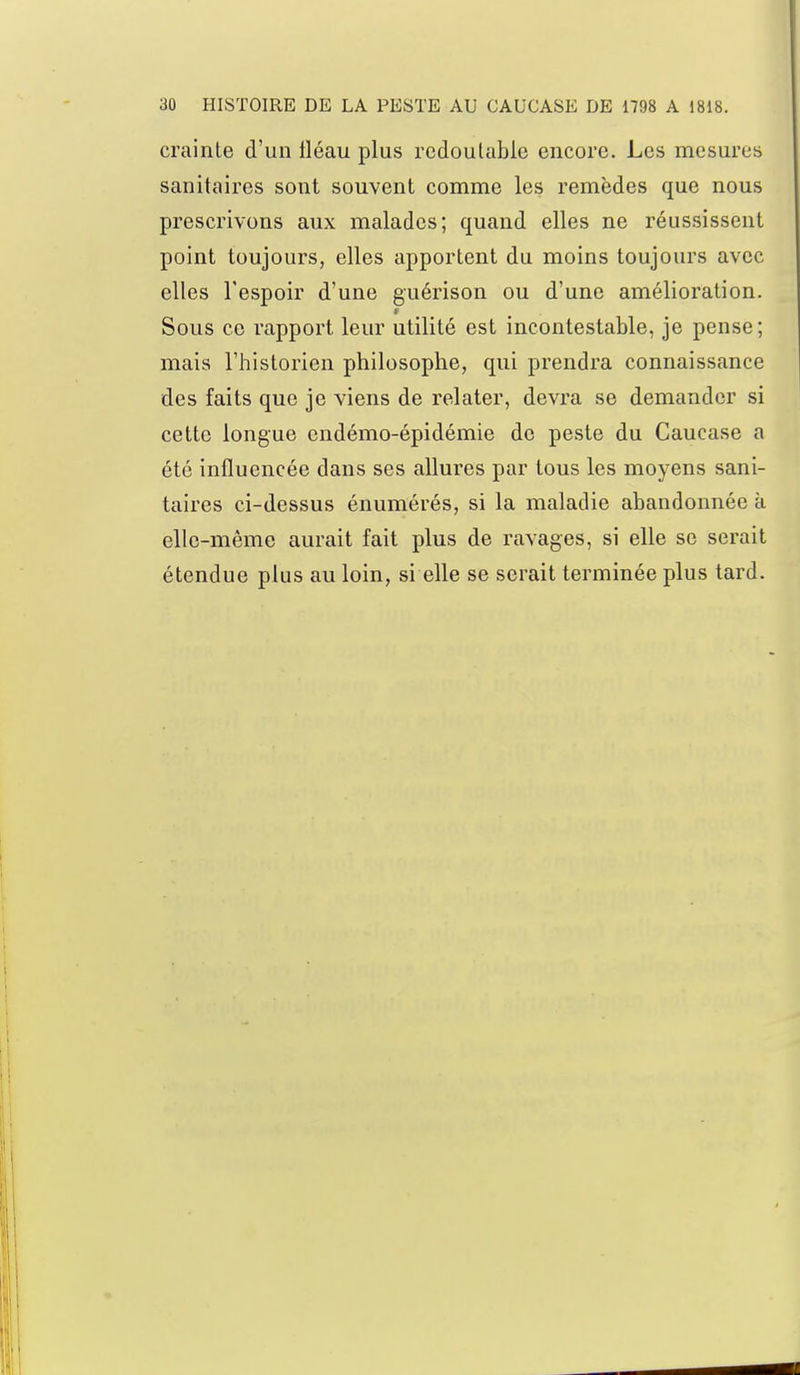 crainte d'un tléau plus redoutable encore. Les mesures sanitaires sont souvent comme les remèdes que nous prescrivons aux malades; quand elles ne réussissent point toujours, elles apportent du moins toujours avec elles l'espoir d'une guérison ou d'une amélioration. Sous ce rapport leur utilité est incontestable, je pense; mais l'historien philosophe, qui prendra connaissance des faits que je viens de relater, devra se demander si cette longue endémo-épidémie de peste du Caucase a été influencée dans ses allures par tous les moyens sani- taires ci-dessus énumérés, si la maladie abandonnée à elle-même aurait fait plus de ravages, si elle se serait étendue plus au loin, si elle se serait terminée plus tard.