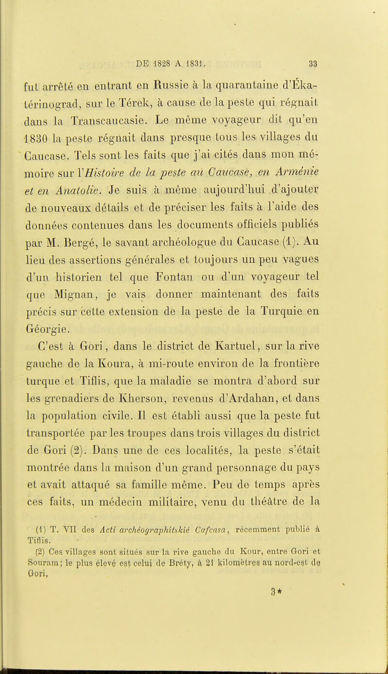 fut arrêté en entrant en Russie à la quarantaine d'Éka- térinograd, sur le Térek, à cause de la peste qui régnait dans la Transcaucasie. Le même voyageur dit qu'en 1830 la peste régnait dans presque tous les villages du Caucase. Tels sont les faits que j'ai cités dans mon mé- moire sur Y Histoire de la peste au Caucase, en Arménie et en Anatolie. Je suis à même aujourd'hui d'ajouter de nouveaux détails et de préciser les faits à l'aide des données contenues dans les documents officiels publiés par M. Bergé, le savant archéologue du Caucase (1). Au lieu des assertions générales et toujours un peu vagues d'un historien tel que Fontan ou d'un voyageur tel que Mignan, je vais donner maintenant des faits précis sur cette extension de la peste de la Turquie en Géorgie. C'est à Gori, dans le district de Kartuel, sur la rive gauche de la Koura, à mi-route environ de la frontière turque et Tiflis, que la maladie se montra d'abord sur les grenadiers de Kherson, revenus d'Ardahan, et dans la population civile. Il est établi aussi que la peste fut transportée par les troupes dans trois villages du district de Gori (2). Dans une de ces localités, la peste s'était montrée dans la maison d'un grand personnage du pays et avait attaqué sa famille même. Peu de temps après ces faits, un médecin militaire, venu du théâtre de la (1) T. VII des Acti archéographihkié Cafcasa, récemment publié à Tiflis. (2) Ces villages sont situés sur la rive gauche du Kour, entre Gori et Souram; le plus élevé est celui de Brétv, à 21 Kilomètres au nord-est de Gori, 3*