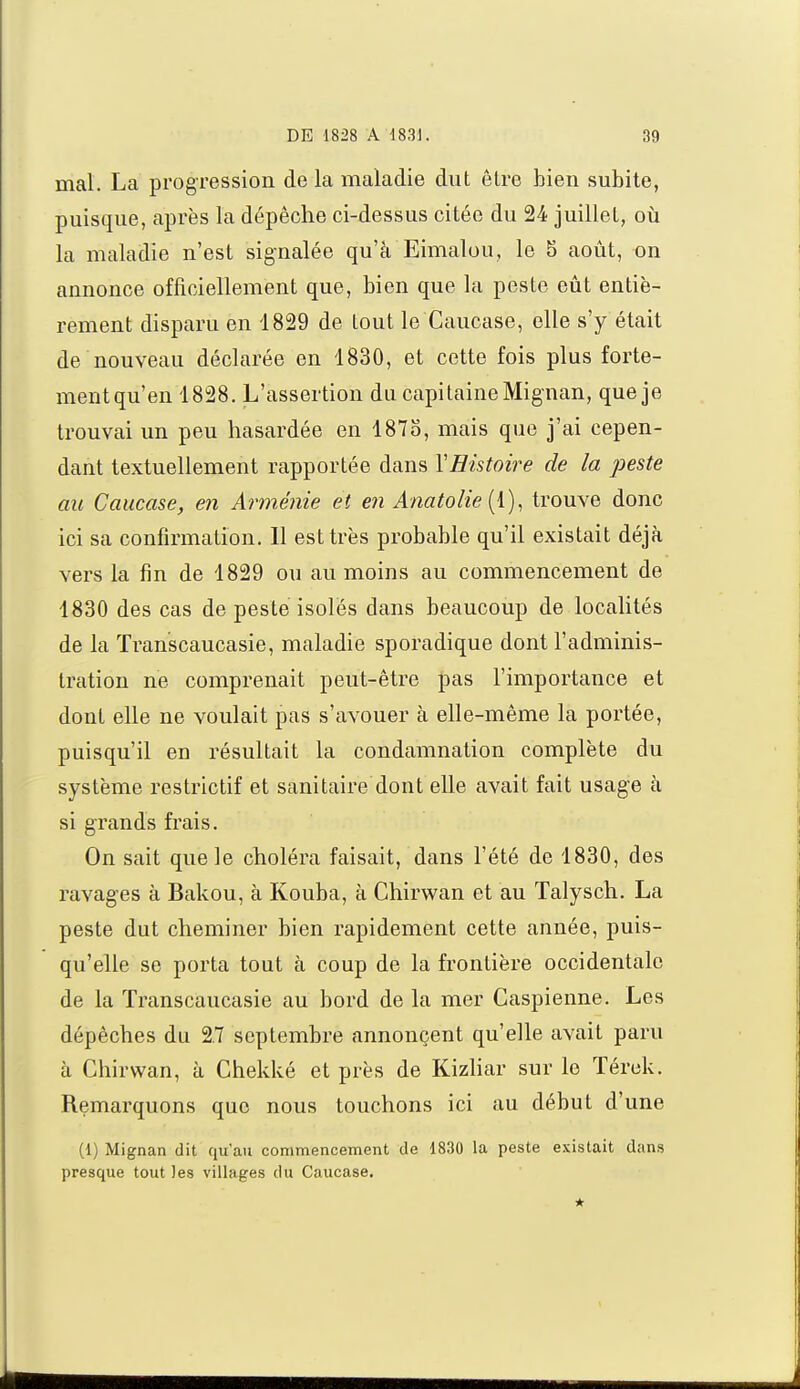 mal. La progression de la maladie dut être bien subite, puisque, après la dépêche ci-dessus citée du 24 juillet, où la maladie n'est signalée qu'à Eimalou, le 8 août, on annonce officiellement que, bien que la peste eût entiè- rement disparu en 4829 de tout le Caucase, elle s'y était de nouveau déclarée en 1830, et cette fois plus forte- mentqu'en 1828. L'assertion du capitaine Mignan, que je trouvai un peu hasardée en 187o, mais que j'ai cepen- dant textuellement rapportée dans XHistoire de la peste au Caucase, en Arménie et en Anatolie (1), trouve donc ici sa confirmation. Il est très probable qu'il existait déjà vers la fin de 1829 ou au moins au commencement de 1830 des cas de peste isolés dans beaucoup de localités de la ÏYanscaucasie, maladie sporadique dont l'adminis- tration ne comprenait peut-être pas l'importance et dont elle ne voulait pas s'avouer à elle-même la portée, puisqu'il en résultait la condamnation complète du système restrictif et sanitaire dont elle avait fait usage à si grands frais. On sait que le choléra faisait, dans l'été de 1830, des ravages à Bakou, à Kouba, à Chirwan et au Talysch. La peste dut cheminer bien rapidement cette année, puis- qu'elle se porta tout à coup de la frontière occidentale de la Transcaucasie au bord de la mer Caspienne. Les dépêches du 2.7 septembre annonçent qu'elle avait paru à Chirwan, à Chekké et près de Kizliar sur le Térck. Remarquons que nous touchons ici au début d'une (1) Mignan dit qu'an commencement de 1830 la peste existait dans presque tout les villages du Caucase.