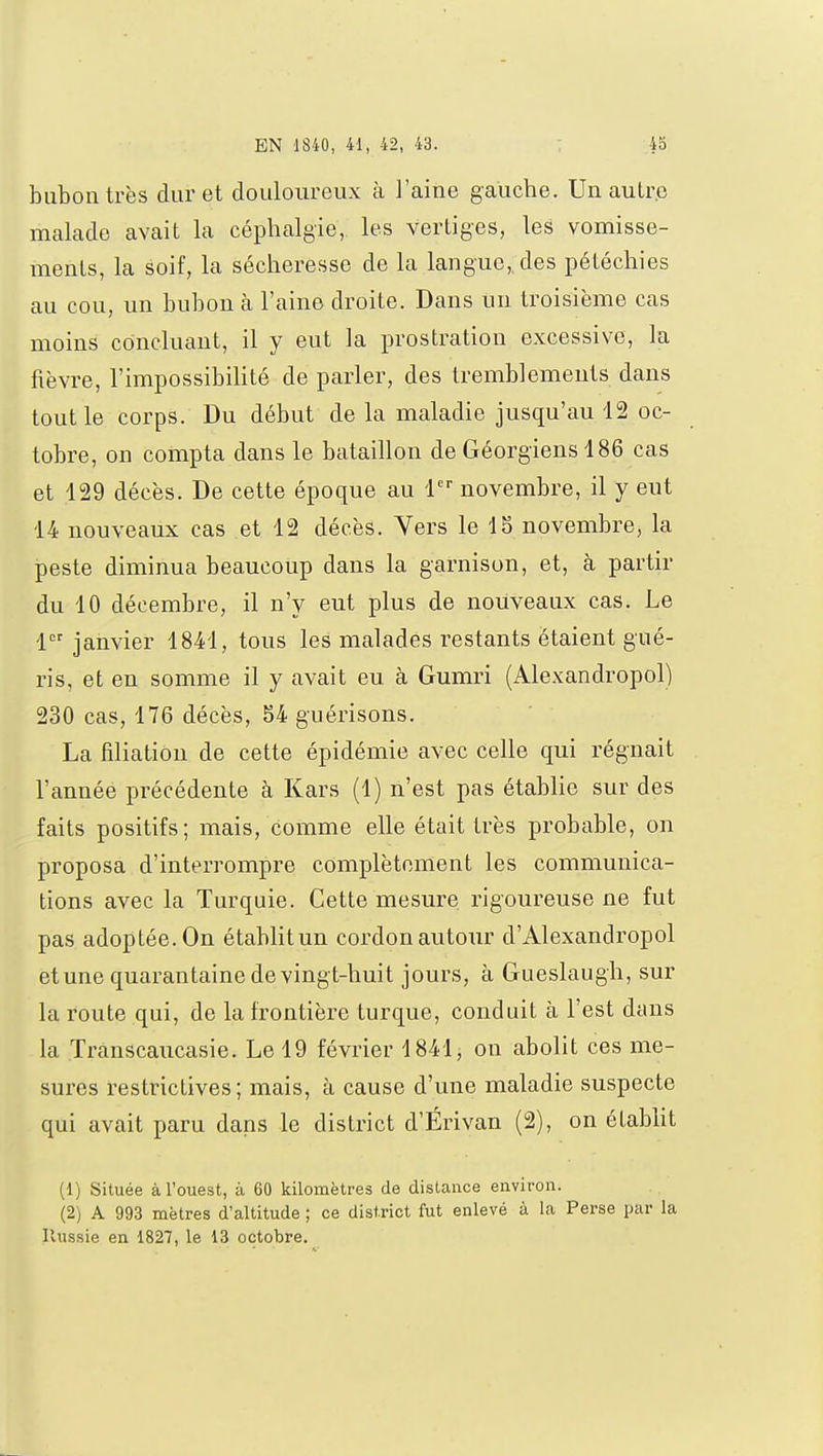 bubon très dur et douloureux à l'aine gauche. Un autre malade avait la céphalgie, les vertiges, les vomisse- ments, la soif, la sécheresse de la langue, des pétéchies au cou, un bubon à l'aine droite. Dans un troisième cas moins concluant, il y eut la prostration excessive, la fièvre, l'impossibilité de parler, des tremblements dans tout le corps. Du début de la maladie jusqu'au 12 oc- tobre, on compta dans le bataillon de Géorgiens 486 cas et 129 décès. De cette époque au 1er novembre, il y eut 14 nouveaux cas et 12 décès. Vers le 18 novembre, la peste diminua beaucoup dans la garnison, et, à partir du 10 décembre, il n'y eut plus de nouveaux cas. Le 1er janvier 1841, tous les malades restants étaient gué- ris, et en somme il y avait eu à Gumri (Alexandropol) 230 cas, 176 décès, 84 guérisons. La filiation de cette épidémie avec celle qui régnait l'année précédente à Kars (1) n'est pas établie sur des faits positifs; mais, comme elle était très probable, on proposa d'interrompre complètement les communica- tions avec la Turquie. Cette mesure rigoureuse ne fut pas adoptée. On établit un cordon autour d'Alexandropol et une quarantaine de vingt-huit jours, à Gueslaugh, sur la route qui, de la frontière turque, conduit à l'est dans la ïranscaucasie. Le 19 février 1841; on abolit ces me- sures restrictives; mais, à cause d'une maladie suspecte qui avait paru dans le district d'Érivan (2), on établit (1) Située à l'ouest, à 60 kilomètres de distance environ. (2) A 993 mètres d'altitude ; ce district fut enlevé à la Perse par la Russie en 1827, le 13 octobre.