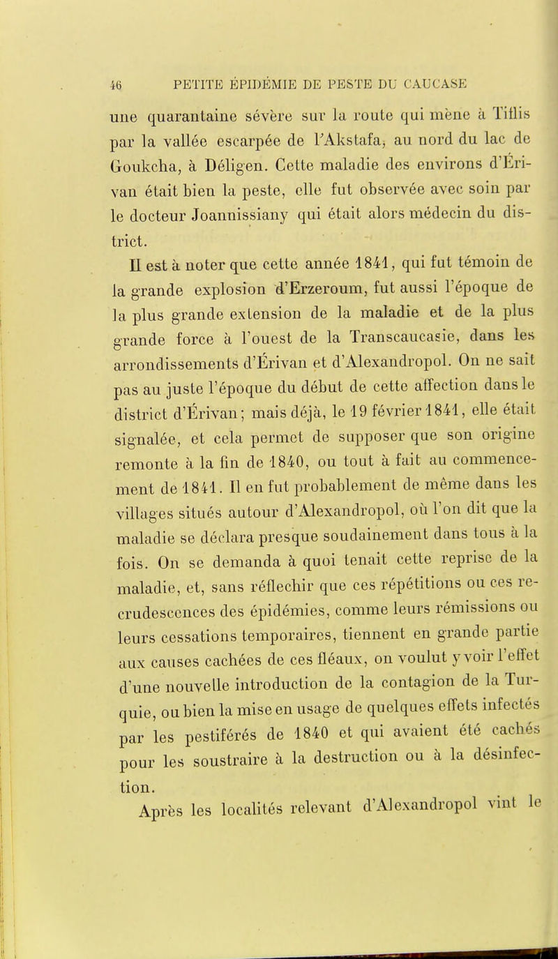 une quarantaine sévère sur la route qui mène à Titlis par la vallée escarpée de FAkstafa, au nord du lac de Goukcha, à Déligen. Cette maladie des environs d'Eri- van était bien la peste, elle fut observée avec soin par le docteur Joannissiany qui était alors médecin du dis- trict. Il est à noter que cette année 1841, qui fut témoin de la grande explosion d'Erzeroum, fut aussi l'époque de la plus grande extension de la maladie et de la plus grande force à l'ouest de la Transcaucasie, dans les arrondissements d'Érivan et d'Alexandropol. On ne sait pas au juste l'époque du début de cette affection dans le district d'Érivan; mais déjà, le 19 février 1841, elle était signalée, et cela permet de supposer que son origine remonte à la fin de 1840, ou tout à fait au commence- ment de 1841. Il en fut probablement de même dans les villages situés autour d'Alexandropol, où l'on dit que la maladie se déclara presque soudainement dans tous à la fois. On se demanda à quoi tenait cette reprise de la maladie, et, sans réfléchir que ces répétitions ou ces re- crudescences des épidémies, comme leurs rémissions ou leurs cessations temporaires, tiennent en grande partie aux causes cachées de ces fléaux, on voulut y voir l'effet d'une nouvelle introduction de la contagion de la Tur- quie, ou bien la mise en usage de quelques effets infectés par les pestiférés de 1840 et qui avaient été cachés pour les soustraire à la destruction ou à la désinfec- tion. Après les localités relevant d'Alexandropol vint le