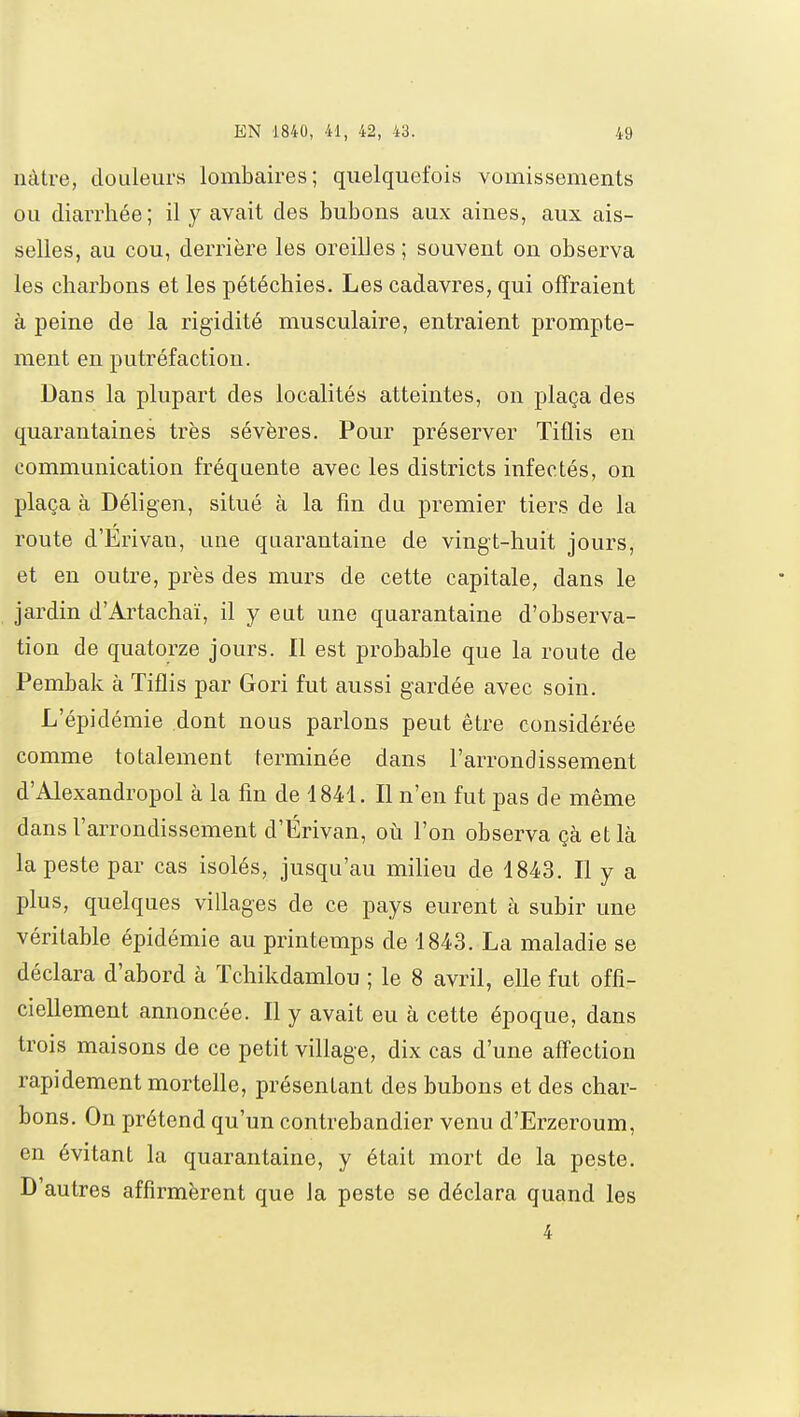 nàtre, douleurs lombaires; quelquefois vomissements ou diarrhée; il y avait des bubons aux aines, aux ais- selles, au cou, derrière les oreilles ; souvent on observa les charbons et les pétéchies. Les cadavres, qui offraient à peine de la rigidité musculaire, entraient prompte- ment en putréfaction. Dans la plupart des localités atteintes, on plaça des quarantaines très sévères. Pour préserver Tiflis en communication fréquente avec les districts infectés, on plaça à Déligen, situé à la fin du premier tiers de la route d'Erivau, une quarantaine de vingt-huit jours, et en outre, près des murs de cette capitale, dans le jardin d'Artachaï, il y eut une quarantaine d'observa- tion de quatorze jours. Il est probable que la route de Pembak à Tiflis par Gori fut aussi gardée avec soin. L'épidémie dont nous parlons peut être considérée comme totalement terminée dans l'arrondissement d'Alexandropol à la fin de 4841. Il n'en fut pas de même dans l'arrondissement d'Érivan, où l'on observa çà et là la peste par cas isolés, jusqu'au milieu de 1843. Il y a plus, quelques villages de ce pays eurent à subir une véritable épidémie au printemps de 1843. La maladie se déclara d'abord à ïchikdamlou ; le 8 avril, elle fut offi- ciellement annoncée. Il y avait eu à cette époque, dans trois maisons de ce petit village, dix cas d'une affection rapidement mortelle, présentant des bubons et des char- bons. On prétend qu'un contrebandier venu d'Erzeroum, en évitant la quarantaine, y était mort de la peste. D'autres affirmèrent que la peste se déclara quand les 4