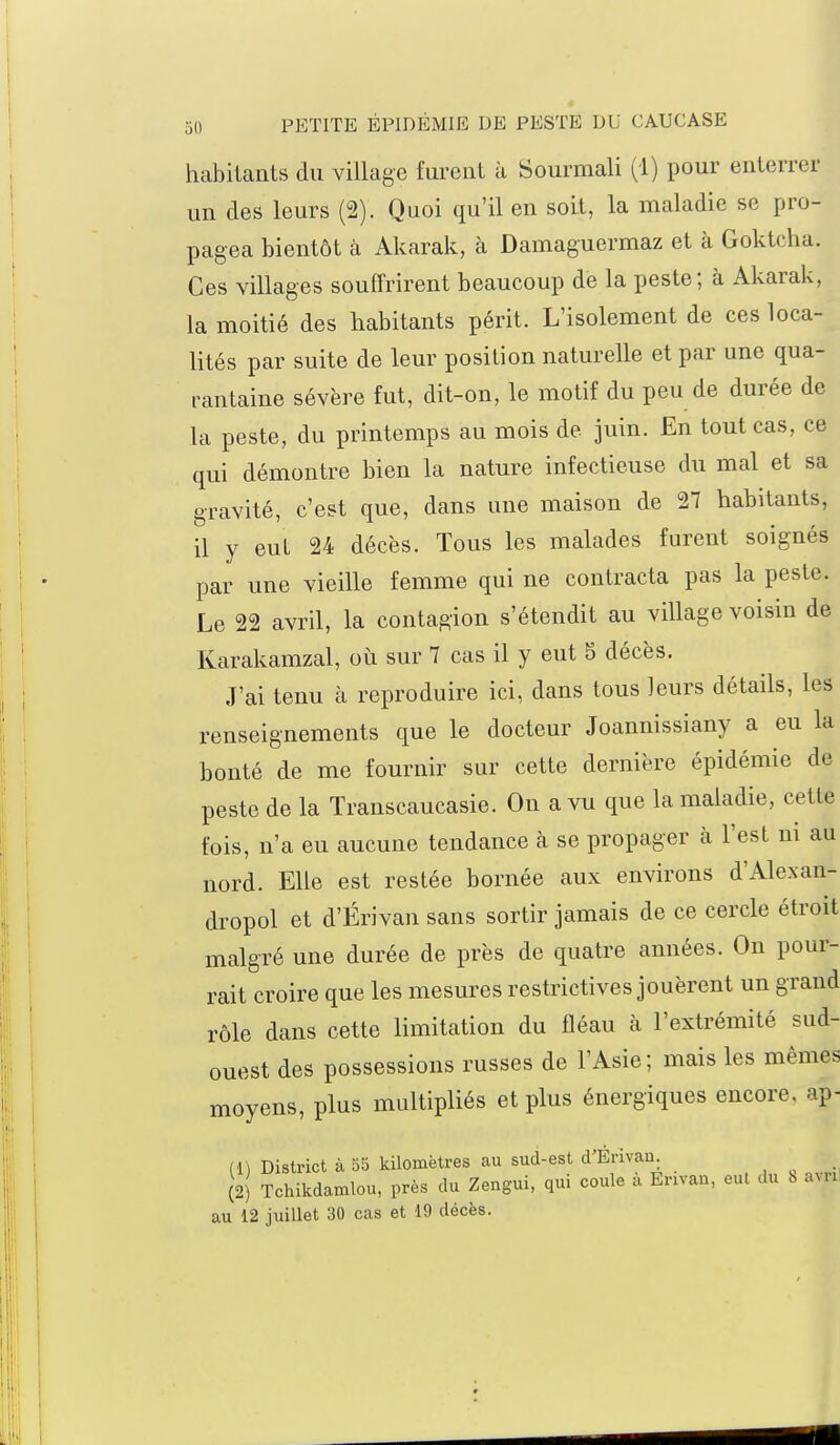 habitants du village furent à Sourmali (1) pour enterrer un des leurs (2). Quoi qu'il en soit, la maladie se pro- pagea bientôt à Akarak, à Damaguermaz et à Goktcha. Ces villages souffrirent beaucoup de la peste; à Akarak, la moitié des habitants périt. L'isolement de ces loca- lités par suite de leur position naturelle et par une qua- rantaine sévère fut, dit-on, le motif du peu de durée de la peste, du printemps au mois de juin. En tout cas, ce qui démontre bien la nature infectieuse du mal et sa gravité, c'est que, dans une maison de 27 habitants, il y eut 24 décès. Tous les malades furent soignés par une vieille femme qui ne contracta pas la peste. Le 22 avril, la contagion s'étendit au village voisin de Karakamzal, où sur 7 cas il y eut 5 décès. J'ai tenu à reproduire ici, dans tous leurs détails, les renseignements que le docteur Joannissiany a eu la bonté de me fournir sur cette dernière épidémie de peste de la Transcaucasie. On a vu que la maladie, cette fois, n'a eu aucune tendance à se propager à l'est m au nord. Elle est restée bornée aux environs d'Alexan- dropol et d'Érivan sans sortir jamais de ce cercle étroit malgré une durée de près de quatre années. On pour- rait croire que les mesures restrictives jouèrent un grand rôle dans cette limitation du fléau à l'extrémité sud- ouest des possessions russes de l'Asie; mais les mêmes moyens, plus multipliés et plus énergiques encore, ap- (1) District à 55 kilomètres au sud-est d'Érivan (2) Tchikdamlou, près du Zengui, qui coule a Erivan, eul du h .un