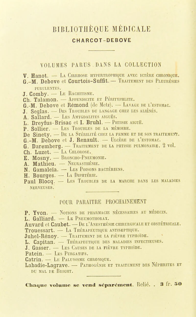 CHARCOT-DEBOVE VOLUMES PARUS DANS LA COLLECTION V. Hanot. — La Cirrhose hypertrophique avec ictère chronique. G.-M. Debove et Gourtois-Suffit.— Traitement des Pleurésies PURULENTES. J. Comby. — Le Rachitisme. Ch. Talamon. — Appendicite et Pérityphlite. G.-M. Debove et Rémond (de Metz). — Lavage de l'estomac. J. Seglas. — Des Troudles du langage chez les aliénés. A. Sallard. — Les Amygdalites aiguës. L. Dreyfus-Brisac cl I. Bruhl. — Phtisie aiguë. P. Sollier. — Les Troubles de la mémoire. De Sinety. — De la Stérilité chez la femme et de son traitement. G.-M. Debove et J. Renault. — Ulcère de l'estomac. G. Daremberg. — Traitement de la phtisie pulmonaire. 2 vol. Ch. Luzet. — La Chlorose. E. Mosny. — Rronciio-Pneumonie. A. Mathieu. — Neurasthénie. N. Gamaleïa. — Les Poisons bactériens. H. Bourges. — La Diphtérie. Paul Blocq. — Les Troubles de la marche dans les maladies nerveuses.' POUR PARAITRE PROCHAINEMENT P. Yvon. — Notions de pharmacie nécessaires au médecin. L. Galliard. — Le Pneumothorax. Auvard et Caubet. — De l'Anesthésie chirurgicale et obstétricale. Trouessart. — La Thérapeutique antiseptique. Juhel-Rénoy. — Traitement de la fièvre typhoïde. L. Capitan. — Thérapeutique des maladies infectieuses. J. Gasser. — Les Causes de la fièvre TYrnoïDE. Patein. — Les Purgatifs. Catrin. — Le Paludisme chronique. Labadie-Lagrave. — Pathogénie et traitement des Néphrites et du mal de Brigiit. Chaque volume se vend séparément. Relié. . 3 fr. 50