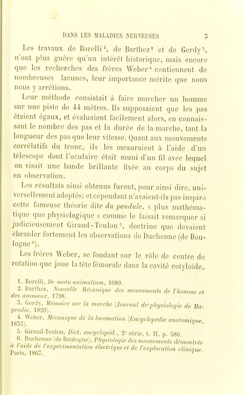 Les travaux do Borelli1, de Bardiez2 et de Gerdy3, n'ont plus guère qu'un intérêt historique, mais encore que les recherches des frères Weber4 contiennent de nombreuses lacunes, leur importance mérite que nous nous y arrêtions. Leur méthode consistait à faire marcher un homme sur une piste de M mètres. Ils supposaient que les pas étaient égaux, et évaluaient facilement alors, en connais- sant le nombre des pas et la durée de la marche, tant la longueur des pas que leur vitesse. Quant aux mouvements corrélatifs du tronc, ils les mesuraient à l'aide d'un télescope dont l'oculaire était muni d'un fil avec lequel on visait une bande brillante fixée au corps du sujet en observation. Les résultais ainsi obtenus furent, pour ainsi dire, uni- versellement adoptés; et cependant n'avaient-ils pas inspiré celte fameuse théorie dite du pendule, « plus mathéma- tique que physiologique » comme le faisait remarquer si judicieusement Giraud-Teulons, doctrine que devaient ébranler fortement les observations de Duchenne (de Bou- logne0). Les frères Weber, se fondant sur le rôle de cenlre de rotation que joue la tête fémorale dans la cavité cotyloïde, 1. Borelli, De moiu animalium, 1680. 2. Uarthez, Nouvelle Mécanique des mouvements de l'homme et des animaux, 1798. 5. Gerdy, Mémoire sur la marche (Journal de--physiologie de Ma- gcudic, 1829). 18^3)Web<^' M,icaniauc dc la locomotion [Encyclopédie anaiomique, 5. Giraud-Teulon, Dict. encyclopéd., 2° série, t. II, p. 580 0. Duchenne (de Boulogne), Physiologie des mouvements démontrée a laide de l'expérimentation électrique et de t exploration clinique Pans, 1807. 1 '