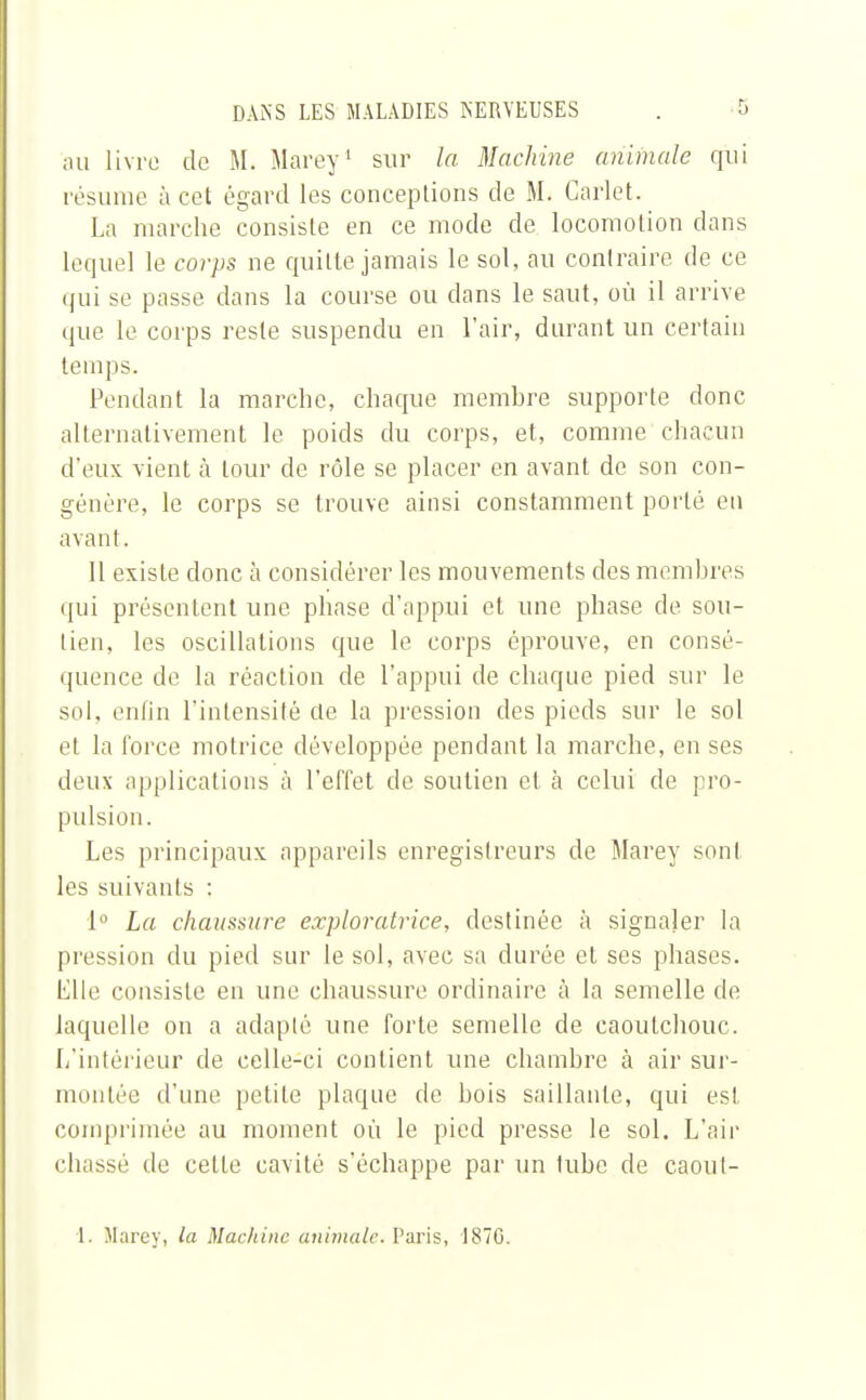 au livre de M. Marey1 sur la Machine animale qui résume à cet égard les conceptions de M. Carlet. La marche consiste en ce mode de locomotion dans lequel le corps ne quitte jamais le sol, au contraire de ce qui se passe dans la course ou dans le saut, où il arrive que le corps reste suspendu en l'air, durant un certain temps. Pendant la marche, chaque membre supporte donc alternativement le poids du corps, et, comme chacun d'eux vient à tour de rôle se placer en avant de son con- génère, le corps se trouve ainsi constamment porté en avant. Il existe donc à considérer les mouvements des membres qui présentent une phase d'appui et une phase de sou- lien, les oscillations que le corps éprouve, en consé- quence de la réaction de l'appui de chaque pied sur le sol, enfin l'intensité cle la pression des pieds sur le sol et la force motrice développée pendant la marche, en ses deux applications à l'effet de soutien et à celui de pro- pulsion. Les principaux appareils enregistreurs de Marey sont les suivants : 1° La chaussure exploratrice, destinée à signaler la pression du pied sur le sol, avec sa durée et ses phases. Elle consiste en une chaussure ordinaire à la semelle de laquelle on a adapté une forte semelle cle caoutchouc. L'intérieur de celle-ci contient une chambre à air sur- montée d'une petite plaque de bois saillante, qui est comprimée au moment où le pied presse le sol. L'air chassé de cette cavité s'échappe par un tube de caoul- 1. Marey, la Machine animale. Paris, 1870.