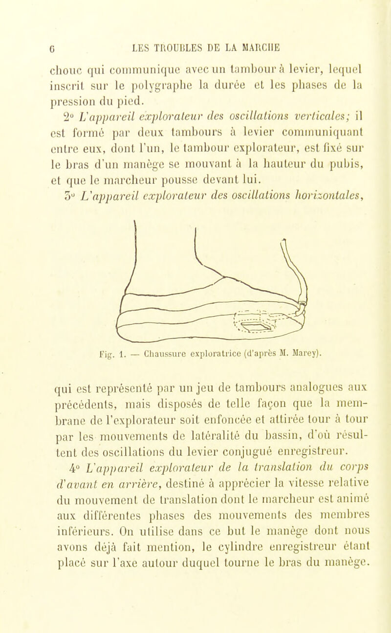 chouc qui communique avec un tambour à levier, lequel inscrit sur le polygraphe la durée et les phases de la pression du pied. 2° L'appareil explorateur des oscillations verticales; il est formé par deux tambours à levier communiquant entre eux, dont l'un, le tambour explorateur, est fixé sur le bras d'un manège se mouvant à la hauteur du pubis, et que le marcheur pousse devant lui. 3° L'appareil explorateur des oscillations horizontales, Fig. 1. — Chaussure exploratrice (d'après M. Marey). qui est représenté par un jeu de tambours analogues aux précédents, mais disposés de telle façon que la mem- brane de l'explorateur soit enfoncée et attirée tour à tour par les mouvements de latéralité du bassin, d'où résul- tent des oscillations du levier conjugué enregistreur. 4° L'appareil explorateur de la translation du corps d'avant en arrière, destiné à apprécier la vitesse relative du mouvement de translation dont le marcheur est animé aux différentes phases des mouvements des membres inférieurs. On utilise dans ce but le manège dont nous avons déjà fait mention, le cylindre enregistreur étant placé sur l'axe autour duquel tourne le bras du manège.