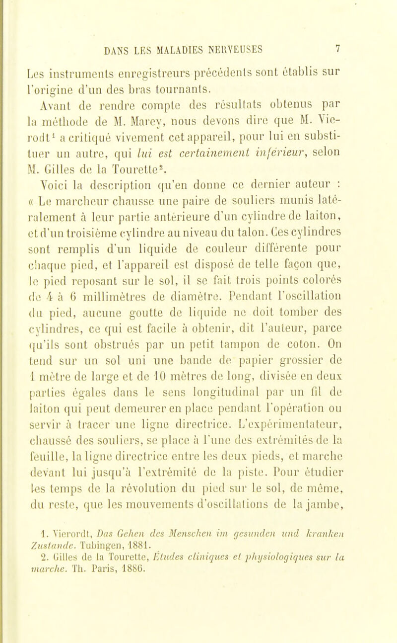 Los instruments enregistreurs précédents sont établis sur l'origine d'un des bras tournants. Avant de rendre compte des résultats obtenus par la méthode de M. Marey, nous devons dire que M. Vie- rodt1 a critiqué vivement cet appareil, pour lui en substi- tuer un autre, qui lui est certainement inférieur, selon M. Gilles de la Touretle2. Yoici la description qu'en donne ce dernier auteur : « Le marcheur chausse une paire de souliers munis laté- ralement à leur partie antérieure d'un cylindre de laiton, et d'un troisième cylindre au niveau du talon. Ces cylindres sont remplis d'un liquide de couleur différente pour chaque pied, et l'appareil est disposé de telle façon que, le pied reposant sur le sol, il se fait trois points colorés de 4 à 6 millimètres de diamètre. Pendant l'oscillation du pied, aucune goutte de liquide ne doit tomber des cylindres, ce qui est facile à obtenir, dit l'auteur, parce qu'ils sont obstrués par un petit tampon de coton. On tend sur un sol uni une bande de papier grossier de 1 mètre de large et de 10 mètres de long, divisée en deux parties égales dans le sens longitudinal par un fd de laiton qui peut demeurer en place pendant l'opération ou servir à tracer une ligne directrice. L'expérimentateur, chaussé des souliers, se place à l'une des extrémités de la feuille, la ligne directrice entre les deux pieds, et marche devant lui jusqu'à l'extrémité de la piste. Pour étudier Les temps de la révolution du pied sur le sol, de même, du reste, que les mouvements d'oscillations de la jambe, 1. Vierordt, Bas Géhen des Menschen im gesunden und kranken Zustande. Tubingen, 1881. 2. Gilles de la Tourelle, Etudes cliniques cl physiologiques sur la marche. Th. Paris, 1880.