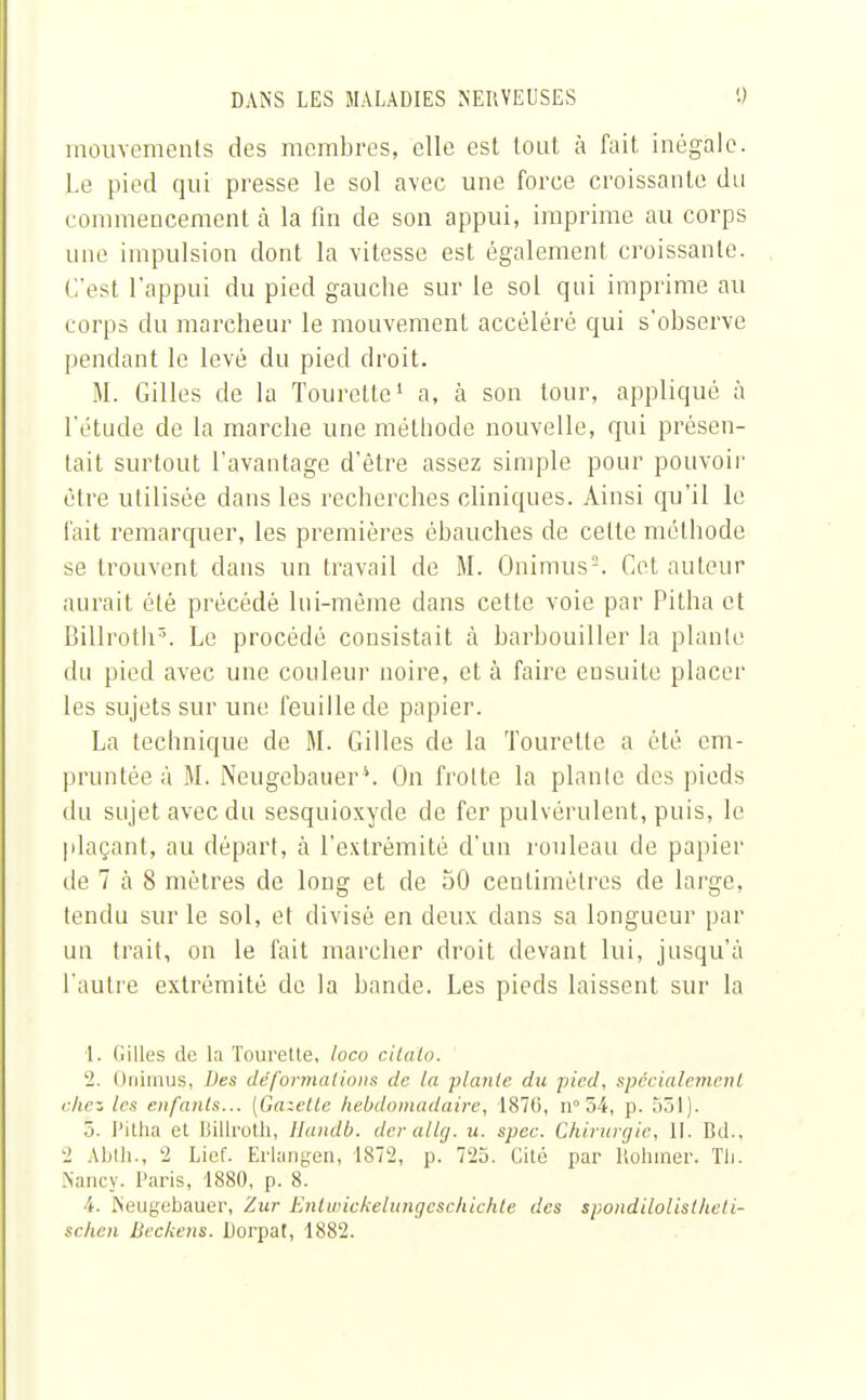 mouvements des membres, elle est tout à fait inégale. Le pied qui presse le sol avec une force croissante du commencement à la fin de son appui, imprime au corps une impulsion dont la vitesse est également croissante. C'esl l'appui du pied gauche sur le sol qui imprime au corps du marcheur le mouvement accéléré qui s'observe pendant le levé du pied droit. M. Gilles de la Tourcttc1 a, à son tour, appliqué à l'étude de la marche une méthode nouvelle, qui présen- tait surtout l'avantage d'être assez simple pour pouvoir être utilisée dans les recherches cliniques. Ainsi qu'il le fait remarquer, les premières ébauches de celte méthode se trouvent dans un travail de M. Onimus2. Cet auteur aurait été précédé lui-même dans cette voie par Pitha et Billroth5. Le procédé consistait à barbouiller la plante du pied avec une couleur noire, et à faire ensuite placer les sujets sur une feuille de papier. La technique de M. Gilles de la Tourelle a été em- pruntée à M. Neugebauer\ On frotte la plante des pieds du sujet avec du sesquioxyde de fer pulvérulent, puis, le plaçant, au départ, à l'extrémité d'un rouleau de papier de 7 à 8 mètres de long et de 50 centimètres de large, tendu sur le sol, et divisé en deux dans sa longueur par un trait, on le fait marcher droit devant lui, jusqu'à l'autre extrémité de la bande. Les pieds laissent sur la 1. llilles de la Tourette, loco cita'to. 2. Onimus, Des déformations de la piaule du pied, spécialement 1 hcz les enfants... [Gazette hebdomadaire, 1876, n° 54, p. 551). 5. Pitha et Billroth, llnndb. derallg. u. spee. Chirurgie, II. Bd.. 2 Abth., 2 Lict'. Erlangen, 1872, p. 725. Cité par Rohmer. Tii. Nancy. Paris, 1880, p. 8. ■i. Neugebauer, Zur Enlwickelungcschichte des spondilolistheti-