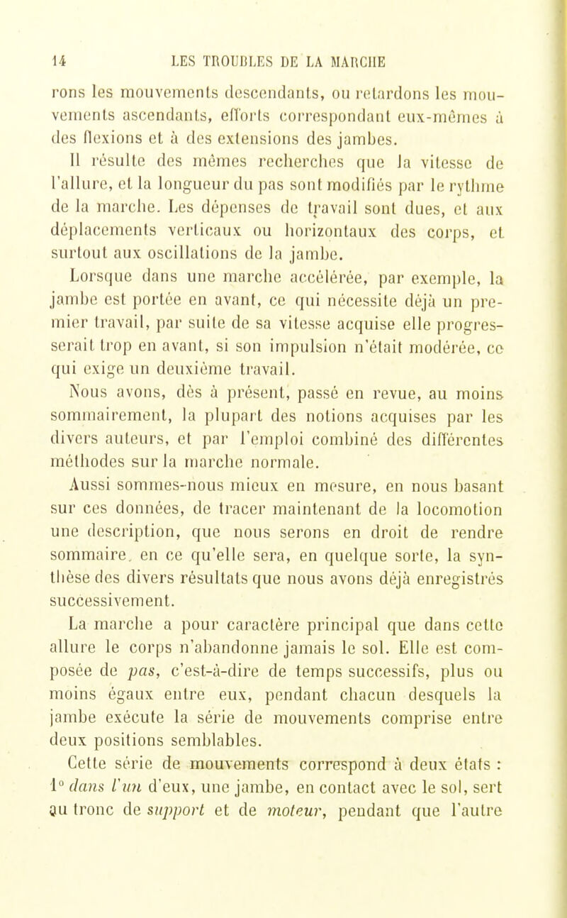 rons les mouvements descendants, ou retardons les mou- vements ascendants, efforts correspondant eux-mêmes à des flexions et à des extensions des jambes. Il résulte des mêmes recherches que la vitesse de l'allure, et la longueur du pas sont modifiés par le rythme de la marche. Les dépenses de travail sont dues, et aux déplacements verticaux ou horizontaux des corps, eL surtout aux oscillations de la jambe. Lorsque dans une marche accélérée, par exemple, la jambe est portée en avant, ce qui nécessite déjà un pre- mier travail, par suite de sa vitesse acquise elle progres- serait trop en avant, si son impulsion n'était modérée, ce qui exige un deuxième travail. Nous avons, dès à présent, passé en revue, au moins sommairement, la plupart des notions acquises par les divers auteurs, et par l'emploi combiné des différentes méthodes sur la marche normale. Aussi sommes-nous mieux en mesure, en nous basant sur ces données, de tracer maintenant de la locomotion une description, que nous serons en droit de rendre sommaire, en ce qu'elle sera, en quelque sorte, la syn- tlièse des divers résultats que nous avons déjà enregistrés successivement. La marche a pour caractère principal que dans cette allure le corps n'abandonne jamais le sol. Elle est com- posée de pas, c'est-à-dire de temps successifs, plus ou moins égaux entre eux, pendant chacun desquels la jambe exécute la série de mouvements comprise entre deux positions semblables. Cette série de mouvements correspond à deux états : 1° dans lun d'eux, une jambe, en contact avec le sol, sert Su tronc de support et de moteur, pendant que l'autre