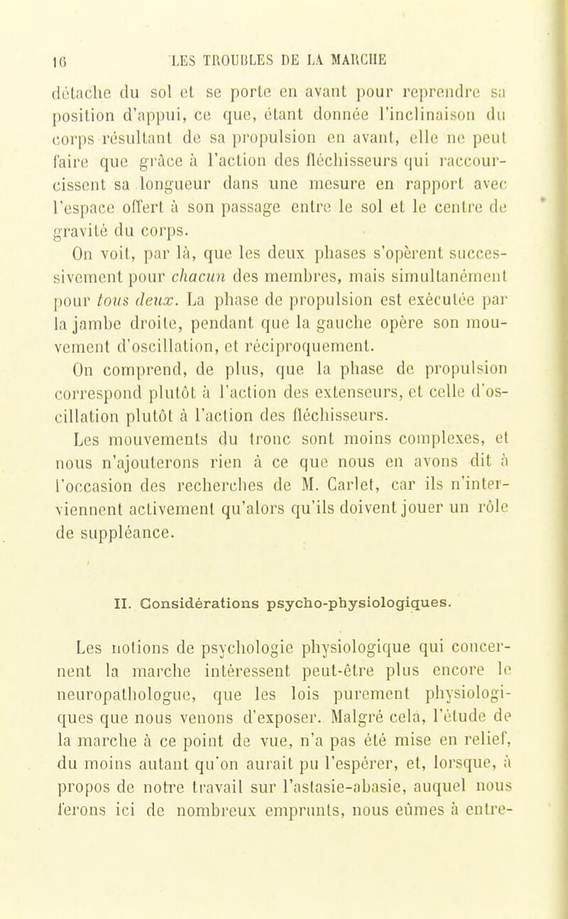 détache du sol et se porte en avant pour reprendre sa position d'appui, ce que, étant donnée l'inclinaison du corps résultant de sa propulsion en avant, elle ne peut faire que grâce à l'action des fléchisseurs qui raccour- cissent sa longueur dans une mesure en rapport avec l'espace offert à son passage entre le sol et le centre de gravité du corps. On voit, par là, que les deux phases s'opèrent succes- sivement pour chacun des membres, mais simultanément pour tous deux. La phase de propulsion est exécutée par la jambe droite, pendant que la gauche opère son mou- vement d'oscillation, et réciproquement. On comprend, de plus, que la phase de propulsion correspond plutôt à l'action des extenseurs, et celle d'os- cillation plutôt à l'action des fléchisseurs. Les mouvements du tronc sont moins complexes, et nous n'ajouterons rien à ce que nous en avons dit à l'occasion des recherches de M. Cari et, car ils n'inter- viennent activement qu'alors qu'ils doivent jouer un rôle de suppléance. II. Considérations psycho-physiologiques. Les notions de psychologie physiologique qui concer- nent la marche intéressent peut-être plus encore le neuropathologue, que les lois purement physiologi- ques que nous venons d'exposer. Malgré cela, l'étude de la marche à ce point de vue, n'a pas été mise en relief, du moins autant qu'on aurait pu l'espérer, et, lorsque, à propos de notre travail sur l'aslasie-abasie, auquel nous ferons ici de nombreux emprunts, nous eûmes à entre-