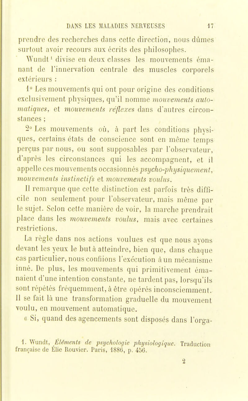 prendre des recherches dans cette direction, nous dûmes surtout avoir recours aux écrits des philosophes. Wundt1 divise en deux classes les mouvements éma- nant de l'innervation centrale des muscles corporels extérieurs : 1° Les mouvements qui ont pour origine des conditions exclusivement physiques, qu'il nomme mouvements auto- matiques, et mouvements réflexes dans d'autres circon- stances ; 2° Les mouvements où, à part les conditions physi- ques, certains états de conscience sont en même temps perçus par nous, ou sont supposables par l'observateur, d'après les circonstances qui les accompagnent, et il appelle ces mouvements occasionnés psycho-physiquement, mouvements instinctifs et mouvements voulus. Il remarque que cette distinction est parfois très diffi- cile non seulement pour l'observateur, mais même par le sujet. Selon cette manière de voir, la marche prendrait place dans les mouvements voulus, mais avec certaines restrictions. La règle dans nos actions voulues est que nous ayons devant les yeux le buta atteindre, bien que, dans chaque cas particulier, nous confiions l'exécution à un mécanisme inné. De plus, les mouvements qui primitivement éma- naient d'une intention constante, ne tardent pas, lorsqu'ils sont répétés fréquemment, à être opérés inconsciemmenl. 11 se fait là une transformation graduelle du mouvement voulu, en mouvement automatique. « Si, quand des agencements sont disposés dans l'orga- 1. Wundt, Eléments de psychologie physiologique. Traduction française de Élie Rouvier. Paris, 1880, p. 456. 2