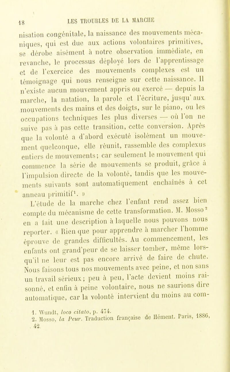 nisation congénitale, la naissance des mouvements méca- niques, qui est due aux actions volontaires primitives, se dérobe aisément à notre observation immédiate, en revanche, le processus déployé lors de l'apprentissage et de l'exercice des mouvements complexes est un témoignage qui nous renseigne sur cette naissance. 11 n'existe aucun mouvement appris ou exercé — depuis la marche, la natation, la parole et l'écriture, jusqu aux mouvements des mains et des doigts, sur le piano, ou les occupations techniques les plus diverses — où l'on ne suive pas à pas cette transition, cette conversion. Après que la volonté a d'abord exécuté isolément un mouve- ment quelconque, elle réunit, rassemble des complexus entiers de mouvements; car seulement le mouvement qui commence la série de mouvements se produit, grâce à l'impulsion directe de la volonté, tandis que les mouve- ments suivants sont automatiquement enchaînés à cet anneau primitif1. » L'étude de la marche chez l'enfant rend assez bien compte du mécanisme de cette transformation. M. Mosso2 en a lait une description à laquelle nous pouvons nous reporter. « Rien que pour apprendre à marcher l'homme éprouve de grandes difficultés. Au commencement, les enfants ont grand'peur de se laisser tomber, même lors- qu'il ne leur est pas encore arrivé de faire de chute. Nous faisons tous nos mouvements avec peine, et non sans un travail sérieux; peu à peu, l'acte devient moins rai- sonné, et enfin à peine volontaire, nous ne saurions dire automatique, car la volonté intervient du moins au com- 1. Wundt, loco cilalo, p. 474. _ 2. Mosso, la Peur. Traduction française de Hement. Tans, 1880, . 42