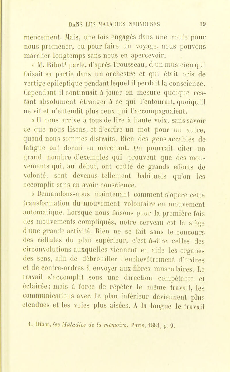 meneement. Mais, une fois engagés clans une roule pour nous promener, ou pour faire un voyage, nous pouvons marcher longtemps sans nous en apercevoir. « M. Ribot1 parle, d'après Trousseau, d'un musicien qui faisait sa partie dans un orchestre et qui était pris de vertige épileptique pendant lequel il perdait la conscience. Cependant il continuait à jouer en mesure quoique res- tant absolument étranger à ce qui l'entourait, quoiqu'il ne vît et n'entendit plus ceux qui l'accompagnaient. « Il nous arrive à tous de lire à haute voix, sans savoir ce que nous lisons, et d'écrire un mot pour un autre, quand nous sommes distraits. Bien des gens accablés de fatigue ont dormi en marchant. On pourrait citer un grand nombre d'exemples qui prouvent que des mou- vements qui. au début, ont coûté de grands efforts de volonté, sont devenus tellement habituels qu'on les «•jccomplit sans en avoir conscience. « Demandons-nous maintenant comment s'opère cette transformation du mouvement volontaire en mouvement automatique. Lorsque nous faisons pour la première fois des mouvements compliqués, notre cerveau est le siège d'une grande activité. Rien ne se fait sans le concours des cellules du plan supérieur, c'est-à-dire celles des circonvolutions auxquelles viennent en aide les organes des sens, afin de débrouiller l'enchevêtrement d'ordres et de contre-ordres à envoyer aux fibres musculaires. Le travail s'accomplit sous une direction compétente et éclairée; mais à force de répéter le même travail, les communications avec le plan inférieur deviennent plus étendues et les voies plus aisées. A la longue le travail i. Ribot, les Maladies de la mémoire. Paris, 1881, p. 9.