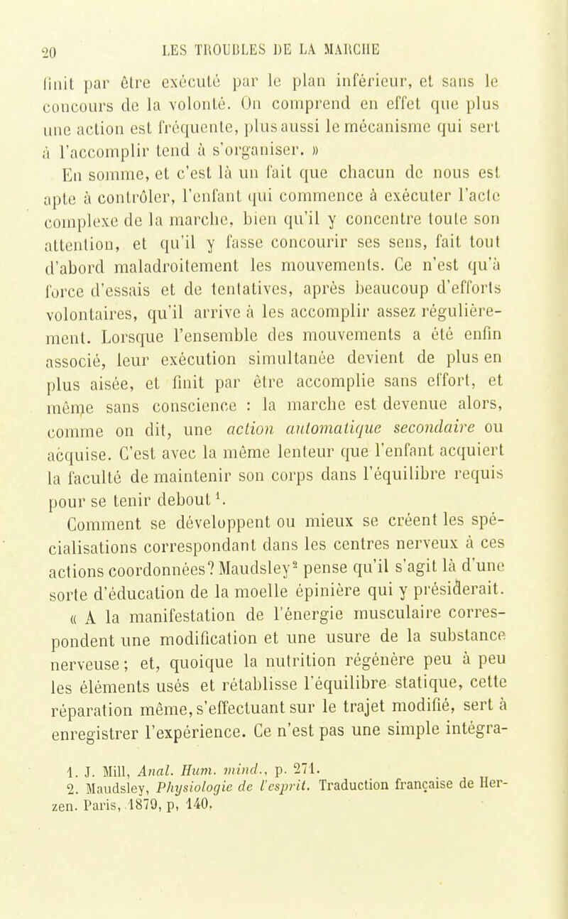 finit par êlre exécuté par le plan inférieur, et sans le concours de la volonté. On comprend en effet que plus une action est fréquente, plus aussi le mécanisme qui sert à l'accomplir tend à s'organiser. » En somme, et c'est là un fait que chacun de nous est apte à contrôler, l'enfant qui commence à exécuter l'acte complexe de la marche, hien qu'il y concentre toute son attention, et qu'il y fasse concourir ses sens, fait tout d'abord maladroitement les mouvements. Ce n'est qu'à force d'essais et de tentatives, après beaucoup d'efforts volontaires, qu'il arrive à les accomplir assez régulière- ment. Lorsque l'ensemble des mouvements a été enfin associé, leur exécution simultanée devient de plus en plus aisée, et finit par être accomplie sans effort, et même sans conscience : la marche est devenue alors, comme on dit, une action automatique secondaire ou acquise. C'est avec la même lenteur que l'enfant acquiert la faculté de maintenir son corps dans l'équilibre requis pour se tenir deboutl. Comment se développent ou mieux se créent les spé- cialisations correspondant dans les centres nerveux à ces actions coordonnées? Maudsley2 pense qu'il s'agit là d'une sorte d'éducation de la moelle épinière qui y présiderait . « A la manifestation de l'énergie musculaire corres- pondent une modification et une usure de la substance nerveuse ; et, quoique la nutrition régénère peu à peu les éléments usés et rétablisse l'équilibre statique, cette réparation même, s'effectuant sur le trajet modifié, sert à enregistrer l'expérience. Ce n'est pas une simple intégra- 1. J. Mill, Anal. Hum. minci, p. 271. 2. Maudsley, Physiologie de l'esprit. Traduction française de Her- zen. Paris, 1879, p, 140,