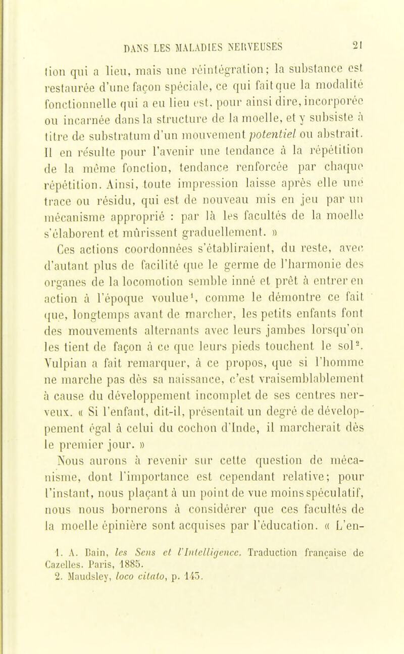 lion qui a lieu, mais une réintégration; la substance est restaurée d'une façon spéciale, ce qui fait que la modalité fonctionnelle qui a en lieu est. pour ainsi dire, incorporée ou incarnée dans la structure de la moelle, et y subsiste à titre de substratum d'un mouvement potentiel, ou abstrait. 11 en résulte pour l'avenir une tendance à la répétition de la même fonction, tendance renforcée par chaque répétition. Ainsi, toute impression laisse après elle une trace ou résidu, qui est de nouveau mis en jeu par un mécanisme approprié : par là les facultés de la moelle s'élaborent et mûrissent graduellement. » Ces actions coordonnées s'établiraient, du reste, avec d'autant plus de facilité que le germe de l'harmonie des organes de la locomotion semble inné et prêt a entrer en action à l'époque voulue1, comme le démontre ce fait que, longtemps avant de marcher, les petits enfants font des mouvements alternants avec leurs jambes lorsqu'on les tient de façon à ce que leurs pieds touchent le sol2. Vulpian a fait remarquer, a ce propos, que si l'homme ne marche pas dès sa naissance, c'est vraisemblablement à cause du développement incomplet de ses centres ner- veux. « Si l'enfant, dit-il, présentait un degré de dévelop- pement égal à celui du cochon d'Inde, il marcherait dès le premier jour. » Nous aurons à revenir sur cette question de méca- nisme, dont l'importance est cependant relative; pour l'instant, nous plaçant à un point de vue moins spéculatif, nous nous bornerons à considérer que ces facultés de la moelle épinière sont acquises par l'éducation, a L'en- 1. A. Bain, les Sens et l'Intelligence, Traduction française de Cazelles. Paris, 1885. 2. Maudsley, loco cilato, p. 1-45.