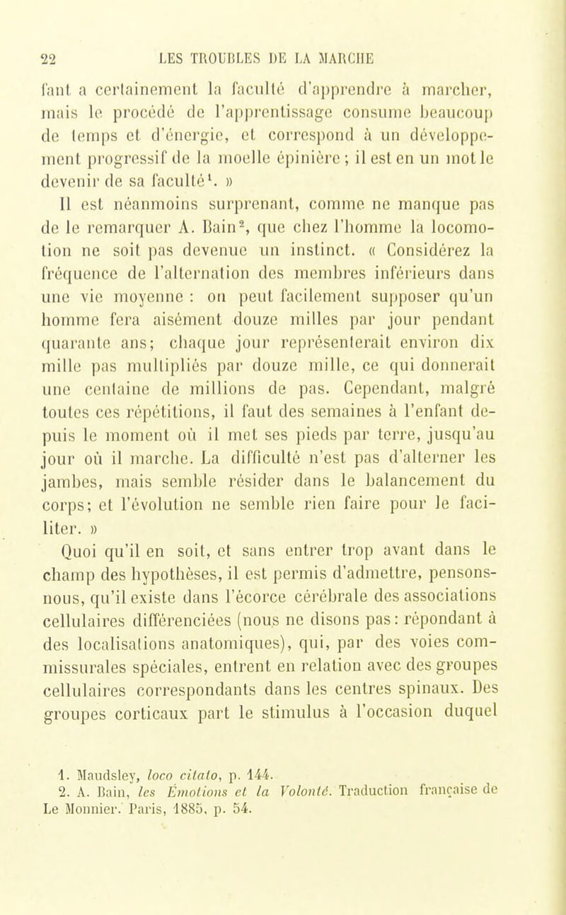 fant a certainement la faculté d'apprendre à marcher, niais le procédé de l'apprentissage consume beaucoup de temps et d'énergie, et correspond à un développe- ment progressif de la moelle épinière ; il est en un mot le devenir de sa faculté1. » Il est néanmoins surprenant, comme ne manque pas de le remarquer A. Bain2, que chez l'homme la locomo- tion ne soit pas devenue un instinct. « Considérez la fréquence de l'alternation des membres inférieurs dans une vie moyenne : on peut facilement supposer qu'un homme fera aisément douze milles par jour pendant quarante ans; chaque jour représenterait environ dix mille pas multipliés par douze mille, ce qui donnerait une centaine de millions de pas. Cependant, malgré toutes ces répétitions, il faut des semaines à l'enfant de- puis le moment où il met ses pieds par terre, jusqu'au jour où il marche. La difficulté n'est pas d'alterner les jambes, mais semble résider dans le balancement du corps; et l'évolution ne semble rien faire pour le faci- liter. » Quoi qu'il en soit, et sans entrer trop avant dans le champ des hypothèses, il est permis d'admettre, pensons- nous, qu'il existe dans l'êcorce cérébrale des associations cellulaires différenciées (nous ne disons pas: répondant à des localisations anatomiques), qui, par des voies com- missurales spéciales, entrent en relation avec des groupes cellulaires correspondants dans les centres spinaux. Des groupes corticaux part le stimulus à l'occasion duquel 1. Maudsley, loco citalo, p. 144. 2. A. Bain, les Émotions et la Volonté. Traduction française de Le Monnier. Paris, 1885, p. 54.