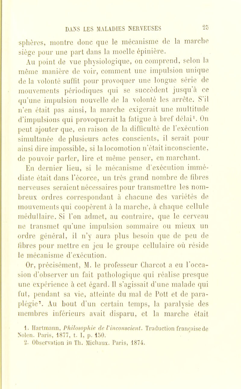 sphères, montre donc que le mécanisme de la marche siège pour une part dans la moelle épinière. Au point de vue physiologique, on comprend, selon la même manière de voir, comment une impulsion unique de la volonté suffit pour provoquer une longue série de mouvements périodiques qui se succèdent jusqu'à ce qu'une impulsion nouvelle de la volonté les arrête. S'il n'en était pas ainsi, la marche exigerait une multitude d'impulsions qui provoquerait la fatigue à href délai1. On peut ajouter que, en raison de la difficulté de l'exécution simultanée de plusieurs actes conscients, il serait pour ainsi dire impossible, si la locomotion n'était inconsciente, de pouvoir parler, lire et même penser, en marchant. En dernier lieu, si le mécanisme d'exécution immé- diate était dans l'écorce, un très grand nombre de fibres nerveuses seraient nécessaires pour transmettre les nom- breux ordres correspondant à chacune des variétés de mouvements qui coopèrent à la marche, à chaque cellule médullaire. Si l'on admet, au contraire, que le cerveau ne transmet qu'une impulsion sommaire ou mieux un ordre général, il n'y aura plus besoin que de peu de fibres pour mettre en jeu le groupe cellulaire où réside le mécanisme d'exécution. Or, précisément, M. le professeur Charcot a eu l'occa- sion d'observer un fait pathologique qui réalise presque une expérience à cet égard. Il s'agissait d'une malade qui fut, pendant sa vie, atteinte du mal de Polt et de para- plégie5. Au bout d'un certain temps, la paralysie des membres inférieurs avait disparu, et la marche était 1. Hartmann, Philosophie de l'inconscient. Traduction française de Nolen. Paris, 1877, t. I, p. 150. '2. Observation in Th. Michaux. Taris, 1874.