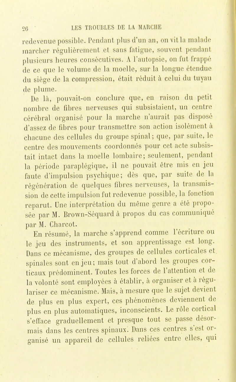 redevenue possible. Pendant plus d'un an, on vit la malade marcher régulièrement et sans fatigue, souvent pendant plusieurs heures consécutives. A l'autopsie, on fut frappé de ce que le volume de la moelle, sur la longue étendue du siège de la compression, était réduit à celui du tuyau de plume. De là, pouvait-on conclure que, en raison du petit nombre de fibres nerveuses qui subsistaient, un centre cérébral organisé pour la marche n'aurait pas disposé d'assez de fibres pour transmettre son action isolément à chacune des cellules du groupe spinal; que, par suite, le centre des mouvements coordonnés pour cet acte subsis- tait intact dans la moelle lombaire; seulement, pendant la période paraplégique, il ne pouvait être mis en jeu faute d'impulsion psychique; dès que, par suite de la régénération de quelques fibres nerveuses, la transmis- sion de cette impulsion fut redevenue possible, la fonction reparut. Une interprétation du même genre a été propo- sée par M. Brown-Séquard à propos du cas communiqué par M. Charcot. En résumé, la marche s'apprend comme l'écriture ou le jeu des instruments, et son apprentissage est long. Dans ce mécanisme, des groupes de cellules corticales et spinales sont enjeu; mais tout d'abord les groupes cor- ticaux prédominent. Toutes les forces de l'attention et de la volonté sont employées à établir, à organiser et à régu- lariser ce mécanisme. Mais, à mesure que le sujet devient de plus en plus expert, ces phénomènes deviennent de plus en plus automatiques, inconscients. Le rôle cortical s'efface graduellement et presque tout se passe désor- mais dans les centres spinaux. Dans ces centres s'est or- ganisé un appareil de cellules reliées entre elles, qui