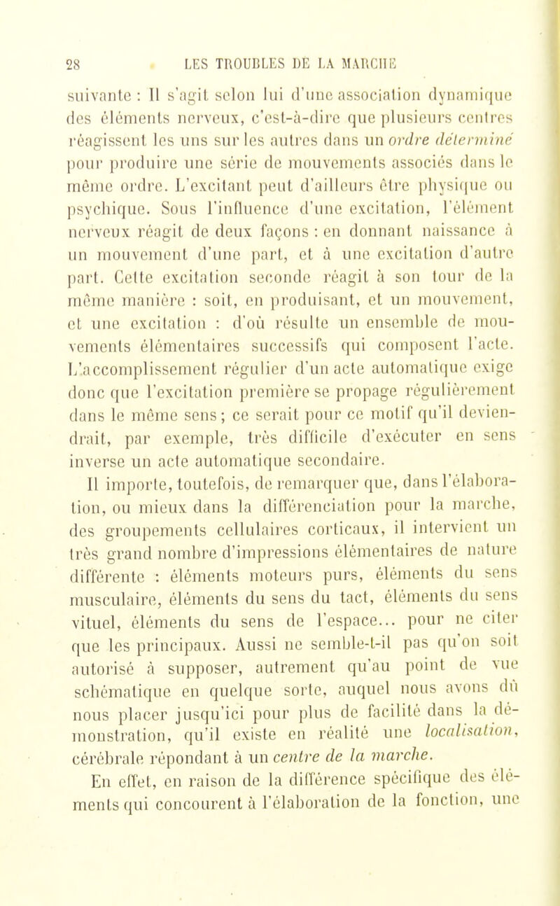 suivante: 11 s'agit selon lui d'une association dynamique des éléments nerveux, c'est-à-dire que plusieurs centres réagissent les uns sur les autres dans un ordre déterminé pour produire une série de mouvements associés dans le même ordre. L'excitant peut d'ailleurs être physique ou psychique. Sous l'influence d'une excitation, l'élément nerveux réagit de deux façons : en donnant naissance à un mouvement d'une part, et à une excitation d'autre part. Celte excitation seconde réagit à son tour de la même manière : soit, en produisant, et un mouvement, et une excitation : d'où résulte un ensemble de mou- vements élémentaires successifs qui composent l'acte. L'accomplissement régulier d'un acte automatique exige donc que l'excitation première se propage régulièrement dans le môme sens ; ce serait pour ce motif qu'il devien- drait, par exemple, très difficile d'exécuter en sens inverse un acte automatique secondaire. Il importe, toutefois, de remarquer que, dans l'élabora- tion, ou mieux dans la différenciation pour la marche, des groupements cellulaires corticaux, il intervient un très grand nombre d'impressions élémentaires de nature différente : éléments moteurs purs, éléments du sens musculaire, éléments du sens du tact, éléments du sens vituel, éléments du sens de l'espace... pour ne citer que les principaux. Aussi ne semble-t-il pas qu'on soit autorisé à supposer, autrement qu'au point de vue schématique en quelque sorte, auquel nous avons dû nous placer jusqu'ici pour plus de facilité dans la dé- monstration, qu'il existe en réalité une localisation, cérébrale répondant à un centre de la marche. En effet, en raison de la différence spécifique des élé- ments qui concourent à l'élaboration de la fonction, une