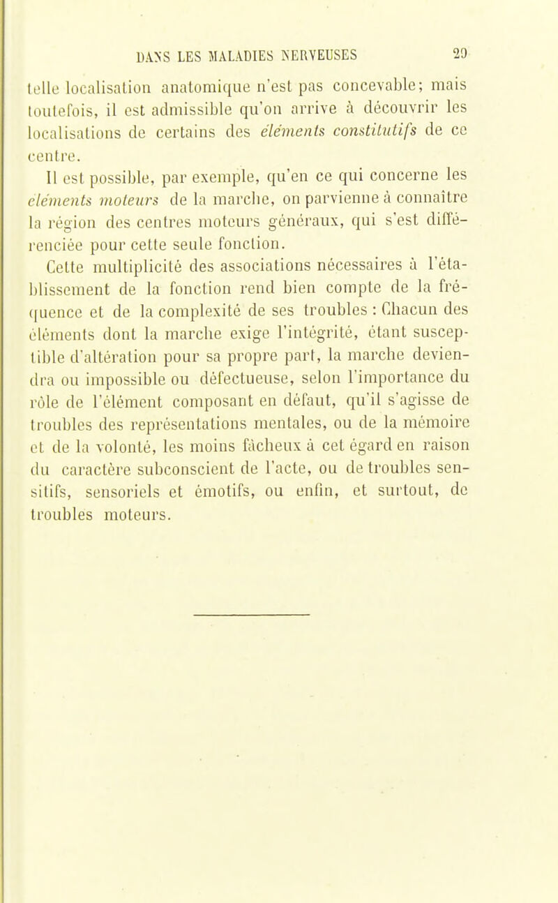 telle localisation anatomique n'est pas concevable; mais toutefois, il est admissible qu'on arrive à découvrir les localisations de certains des éléments constitutifs de ce centre. Il est possible, par exemple, qu'en ce qui concerne les éléments moteurs de la marche, on parvienne à connaître la l égion des centres moteurs généraux, qui s'est diffé- renciée pour cette seule fonction. Cette multiplicité des associations nécessaires à l'éta- blissement de la fonction rend bien compte de la fré- quence et de la complexité de ses troubles : Chacun des éléments dont la marche exige l'intégrité, étant suscep- tible d'altération pour sa propre part, la marche devien- dra ou impossible ou défectueuse, selon l'importance du rôle de l'élément composant en défaut, qu'il s'agisse de troubles des représentations mentales, ou de la mémoire et de la volonté, les moins fâcheux à cet égard en raison du caractère subconscient de l'acte, ou de troubles sen- sitifs, sensoriels et émotifs, ou enfin, et surtout, de troubles moteurs.