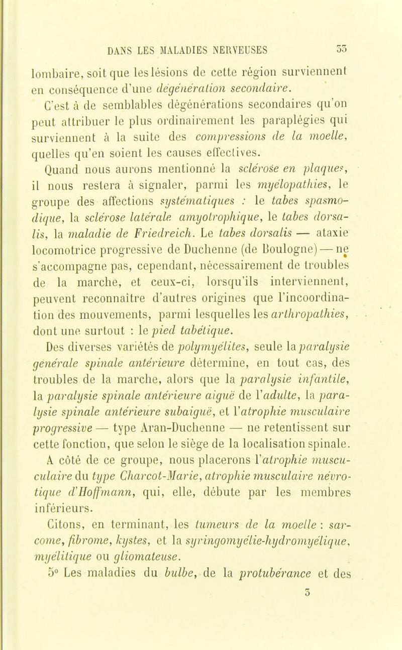 lombaire, soit que les lésions de cette région surviennent en conséquence d'une dégénéralion secondaire. C'est à de semblables dégénérations secondaires qu'on peut attribuer le plus ordinairement les paraplégies qui surviennent à la suite des compressions de la moelle, quelles qu'en soient les causes effectives. Quand nous aurons mentionné la sclérose en plaque?, il nous restera à signaler, parmi les myélopathies, le groupe des affections systématiques : le tabès spasmo- dique, la sclérose latérale amyolrophique, le tabès dorsa- lis, la maladie de Friedreich. Le tabès dorsalis — ataxie locomotrice progressive de Ducbenne (de Boulogne) — ne s'accompagne pas, cependant, nécessairement de troubles de la marche, et ceux-ci, lorsqu'ils interviennent, peuvent reconnaître d'autres origines que l'incoordina- tion des mouvements, parmi lesquelles les arthropathies, dont une surtout : le pied tabétique. Des diverses variétés de polymyélites, seule la paralysie générale spinale antérieure détermine, en tout cas, des troubles de la marche, alors que la paralysie infantile, la paralysie spinale antérieure aiguë de Yadidte, la para- lysie spinale antérieure subaiguë, et l'atrophie musculaire progressive — type Aran-Duchenne — ne retentissent sur cette fonction, que selon le siège de la localisation spinale. A côté de ce groupe, nous placerons Y atrophie muscu- culaire du type Charcot-Marie, atrophie musculaire névro- tique d'Hoffmann, qui, elle, débute par les membres inférieurs. Citons, en terminant, les tumeurs de la moelle : sar- come, fibrome, kystes, et la syringomyélie-hydromyélique, myélilique ou giiomateuse. 5° Les maladies du bulbe, de la protubérance et des 3