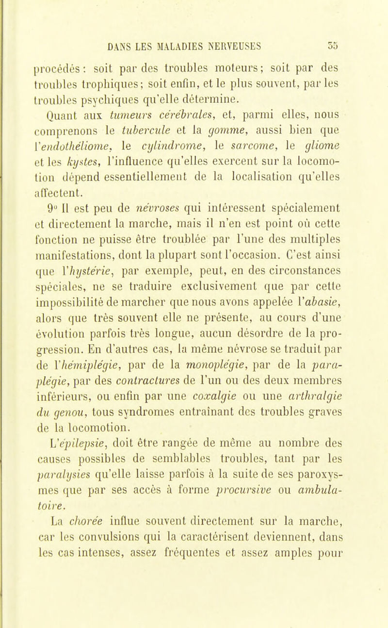 procédés: soit par des troubles moteurs; soit par des troubles trophiques; soit enfin, et le plus souvent, par les troubles psychiques qu'elle détermine. Quant aux tumeurs cérébrales, et, parmi elles, nous comprenons le tubercule et la gomme, aussi bien que Yendothéliome, le cylindrome, le sarcome, le gliome et les kystes, l'influence qu'elles exercent sur la locomo- tion dépend essentiellement de la localisation qu'elles affectent. 9° 11 est peu de névroses qui intéressent spécialement et directement la marche, mais il n'en est point où cette fonction ne puisse être troublée par l'une des multiples manifestations, dont la plupart sont l'occasion. C'est ainsi que {'hystérie, par exemple, peut, en des circonstances spéciales, ne se traduire exclusivement que par cette impossibilité de marcher que nous avons appelée Vabasie, alors que très souvent elle ne présente, au cours d'une évolution parfois très longue, aucun désordre de la pro- gression. En d'autres cas, la même névrose se traduit par de Y hémiplégie, par de la monoplégie, par de la para- plégie, par des contractures de l'un ou des deux membres inférieurs, ou enfin par une coxalgie ou une arthralgie du genou, tous syndromes entraînant des troubles graves de la locomotion. L'épilepsie, doit être rangée de même au nombre des causes possibles de semblables troubles, tant par les paralysies qu'elle laisse parfois à la suite de ses paroxys- mes que par ses accès à forme procursive ou ambula- toire. La chorée influe souvent directement sur la marche, car les convulsions qui la caractérisent deviennent, dans les cas intenses, assez fréquentes et assez amples pour