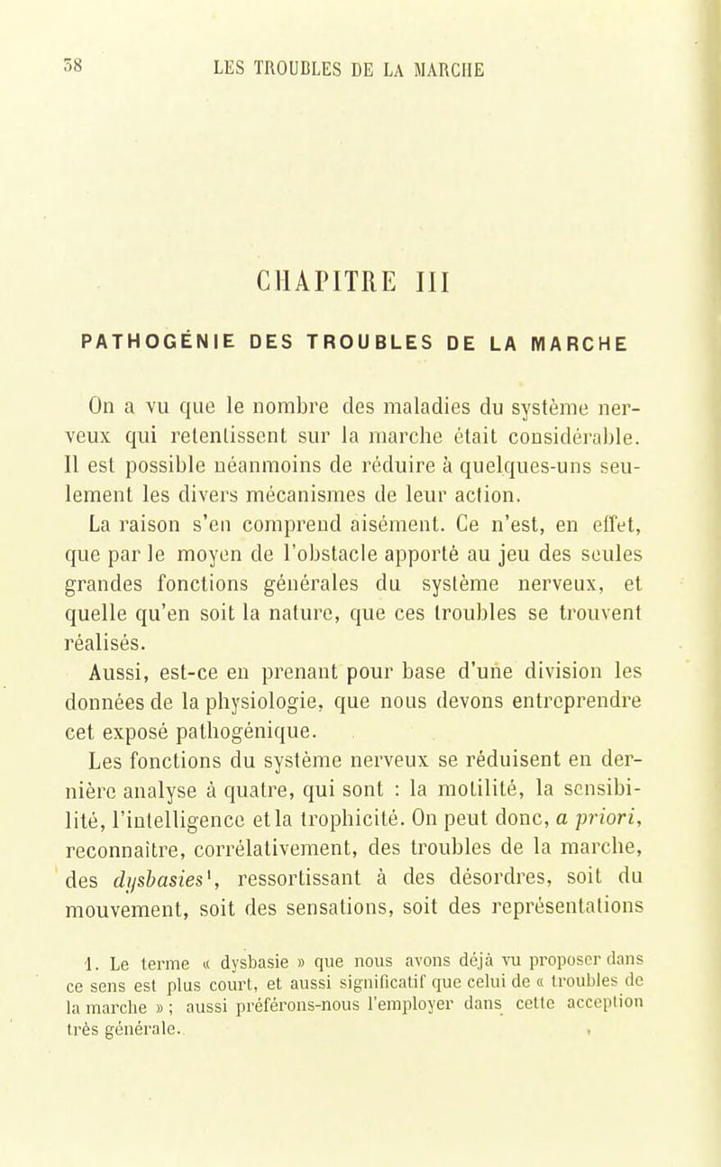 CHAPITRE III PATHOGÉNIE DES TROUBLES DE LA MARCHE On a vu que le nombre des maladies du système ner- veux qui retentissent sur la marche était considérable. Il est possible néanmoins de réduire à quelques-uns seu- lement les divers mécanismes de leur action. La raison s'en comprend aisément. Ce n'est, en effet, que par le moyen de l'obstacle apporté au jeu des seules grandes fonctions générales du système nerveux, et quelle qu'en soit la nature, que ces troubles se trouvent réalisés. Aussi, est-ce en prenant pour base d'une division les données de la physiologie, que nous devons entreprendre cet exposé pathogénique. Les fonctions du système nerveux se réduisent en der- nière analyse à quatre, qui sont : la molilité, la sensibi- lité, l'intelligence et la trophicité. On peut donc, a priori, reconnaître, corrélativement, des troubles de la marche, des dysbasies1, ressortissant à des désordres, soit du mouvement, soit des sensations, soit des représentations 1. Le terme « dysbasie » que nous avons déjà vu proposer dans ce sens est plus court, et aussi significatif que celui de « troubles de la marche » ; aussi préférons-nous l'employer dans cette acception très générale..