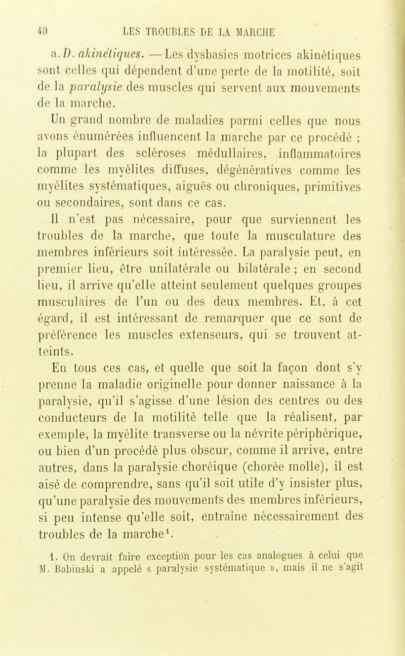 a.D. akinéiiques. —Les clysbasies motrices akinétiques sont celles qui dépendent d'une perte de la motilité, soit de la paralysie des muscles qui servent aux mouvements de la marche. Un grand nombre de maladies parmi celles que nous avons énumérées influencent la marche par ce procédé ; la plupart des scléroses médullaires, inflammatoires comme les myélites diffuses, dégénératives comme les myélites systématiques, aiguës ou chroniques, primitives ou secondaires, sont dans ce cas. Il n'est pas nécessaire, pour que surviennent les troubles de la marche, que toute la musculature des membres inférieurs soit intéressée. La paralysie peut, en premier lieu, être unilatérale ou bilatérale ; en second lieu, il arrive qu'elle atteint seulement quelques groupes musculaires de l'un ou des deux membres. Et, à cet égard, il est intéressant de remarquer que ce sont de préférence les muscles extenseurs, qui se trouvent at- teints. En tous ces cas, et quelle que soit la façon dont s'y prenne la maladie originelle pour donner naissance à la paralysie, qu'il s'agisse d'une lésion des centres ou des conducteurs de la motilité telle que la réalisent, par exemple, la myélite transverse ou la névrite périphérique, ou bien d'un procédé plus obscur, comme il arrive, entre autres, dans la paralysie choréique (chorée molle), il est aisé de comprendre, sans qu'il soit utile d'y insister plus, qu'une paralysie des mouvements des membres inférieurs, si peu intense qu'elle soit, entraine nécessairement des troubles de la marche1. 1. On devrait faire exception pour les cas analogues à celui que M. Babinski a appelé « paralysie systématique », mais il ne s'agit