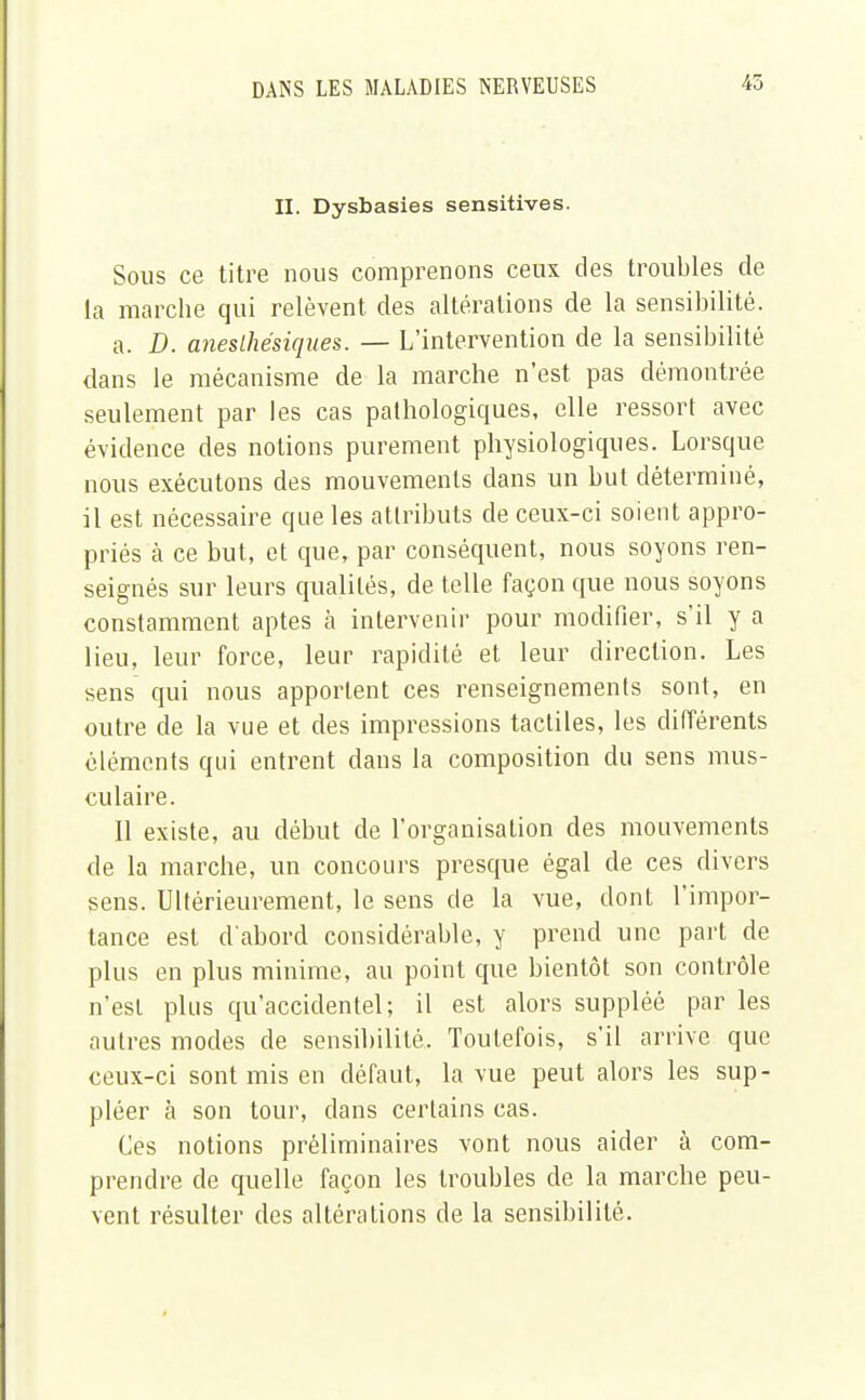 II. Dysbasies sensitives. Sous ce titre nous comprenons ceux des troubles de la marche qui relèvent, des altérations de la sensibilité. a. D. aneslhésiques. — L'intervention de la sensibilité dans le mécanisme de la marche n'est pas démontrée seulement par les cas palhologiques, elle ressort avec évidence des notions purement physiologiques. Lorsque nous exécutons des mouvements dans un but déterminé, il est nécessaire que les attributs de ceux-ci soient appro- priés à ce but, et que, par conséquent, nous soyons ren- seignés sur leurs qualités, de telle façon que nous soyons constamment aptes à intervenir pour modifier, s'il y a lieu, leur force, leur rapidité et leur direction. Les sens qui nous apportent ces renseignements sont, en outre de la vue et des impressions tactiles, les différents éléments qui entrent dans la composition du sens mus- culaire. Il existe, au début de l'organisation des mouvements de la marche, un concours presque égal de ces divers sens. Ultérieurement, le sens de la vue, dont l'impor- tance est d'abord considérable, y prend une part de plus en plus minime, au point que bientôt son contrôle n'est plus qu'accidentel; il est alors suppléé par les autres modes de sensibilité. Toutefois, s'il arrive que ceux-ci sont mis en défaut, la vue peut alors les sup- pléer à son tour, dans certains cas. Ces notions préliminaires vont nous aider à com- prendre de quelle façon les troubles de la marche peu- vent résulter des altérations de la sensibilité.