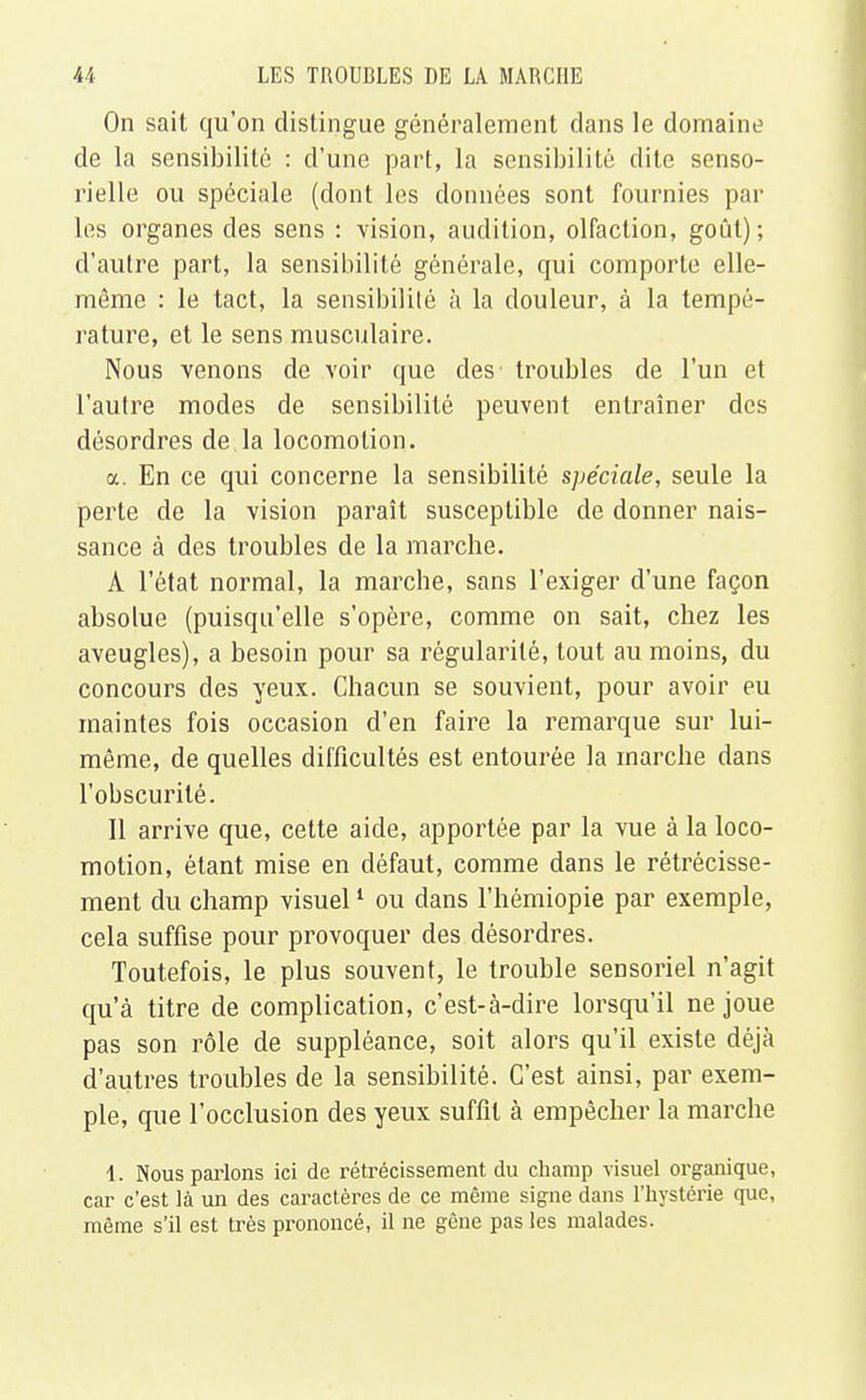 On sait qu'on distingue généralement dans le domaine de la sensibilité : d'une part, la sensibilité dite senso- rielle ou spéciale (dont les données sont fournies par les organes des sens : vision, audition, olfaction, goût); d'autre part, la sensibilité générale, qui comporte elle- même : le tact, la sensibilité à la douleur, à la tempé- rature, et le sens musculaire. Nous venons de voir que des troubles de l'un et l'autre modes de sensibilité peuvent entraîner des désordres de la locomotion. a. En ce qui concerne la sensibilité spéciale, seule la perte de la vision paraît susceptible de donner nais- sance à des troubles de la marche. À l'état normal, la marche, sans l'exiger d'une façon absolue (puisqu'elle s'opère, comme on sait, chez les aveugles), a besoin pour sa régularité, tout au moins, du concours des yeux. Chacun se souvient, pour avoir eu maintes fois occasion d'en faire la remarque sur lui- même, de quelles difficultés est entourée la marche dans l'obscurité. Il arrive que, cette aide, apportée par la vue à la loco- motion, étant mise en défaut, comme dans le rétrécisse- ment du champ visuel1 ou dans l'hémiopie par exemple, cela suffise pour provoquer des désordres. Toutefois, le plus souvent, le trouble sensoriel n'agit qu'à titre de complication, c'est-à-dire lorsqu'il ne joue pas son rôle de suppléance, soit alors qu'il existe déjà d'autres troubles de la sensibilité. C'est ainsi, par exem- ple, que l'occlusion des yeux suffit à empêcher la marche 1. Nous parlons ici de rétrécissement du champ visuel organique, car c'est là un des caractères de ce même signe dans l'hystérie que, même s'il est très prononcé, il ne gêne pas les malades.