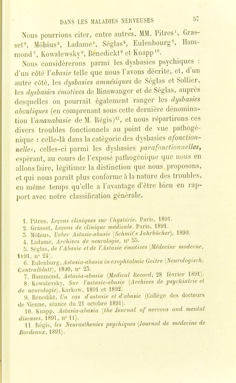 Nous pourrions citer, entre autres. MM. Pitres1, Gras- set2, Mobius3, Ladame\ Séglas5, Eulenbourg6, Ham- mond\ Kowalewsky8, Benedickt9 et Knapp10. Nous considérerons parmi les dysbasies psychiques : d'un côté Yabasie telle que nous l'avons décrite, et, d'un autre côté, les dysbasies amnésiques de Séglas et Solher, les dysbasies émotives de Binswanger et de Séglas, auprès desquelles on pourrait également ranger les dysbasies abouliques (en comprenant sous cette dernière dénomina- tion Yananabasie de M. Régis)11, et nous répartirons ces divers troubles fonctionnels au point de vue pathogé- nique : celle-là dans la catégorie des dysbasies afonclion- nelle*, celles-ci parmi les dysbasies parafonctionnelles, espérant, au cours de l'exposé patbogénique que nous en allons faire, légitimer la distinction que nous proposons, et qui nous paraît plus conforme à la nature des troubles, en même temps qu'elle a l'avantage d'être bien en rap- port avec notre classification générale. 1. Pitres, Leçons cliniques sur l'hystérie. Paris, 1891. 2. Grasset, Leçons de clinique médicale. Paris, 1891. 5. Mobius, Uebcr Aslasie-abasie {Sclvnil's Jahrbiicher), 1890. 4. Ladame, Archives de neurologie, n° 55. 5. Séglas, de l'Abasie et de l'Asiasie émotives [Médecine moderne, 1891, n° 24;. 6. Eulenburg, Astasia-abasiainexophtalmic Goitre (Ncurologiscli. Centralblatt), 1890, n° 25. 7. Hammond, Aslasia-abasia [Médical Record, 28 février 1891). 8. Kowalevsky, Sur l'aslasie-abasie [Archives de psychiatrie et de neurologie). Karkow, 1891 et 1892. 9. Benedikt, Un cas d'aslasie et d'abasie (Collège des docteurs de Vienne, séance du 21 octobre 1891). 10. Knapp, Aslasia-abasia [Ihe Journal of nervous and mental diseuses, 1891, n° 11). ... 11. Régis, les Neurasthénies psychiques [Journal de médecine de