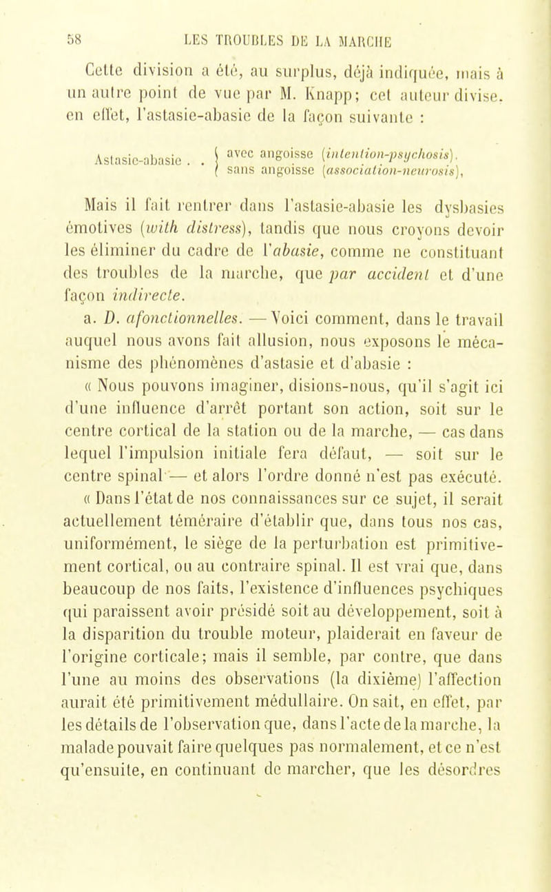 Cette division a été, au surplus, déjà indiquée, mais à un autre point de vue par M. Knapp; cet auteur divise, eu effet, l'astasie-abasie de la façon suivante : Astasic-abasie . . I avCC anSoisse (inteniion-psychosis). ( sans angoisse [associatioii^neurosis), Mais il fait rentrer dans l'astasie-abasie les dysbasies émotives (with distress), tandis que nous croyons devoir les éliminer du cadre de Yabasie, comme ne constituant des troubles de la marche, que par accident et d'une façon indirecte. a. D. afonctionnelles. —Voici comment, dans le travail auquel nous avons fait allusion, nous exposons le méca- nisme des phénomènes d'astasie et d'abasie : « Nous pouvons imaginer, disions-nous, qu'il s'agit ici d'une influence d'arrêt portant son action, soit sur le centre cortical de la station ou de la marche, — cas dans lequel l'impulsion initiale fera défaut, — soit sur le centre spinal— et alors l'ordre donné n'est pas exécuté. « Dans l'état de nos connaissances sur ce sujet, il serait actuellement téméraire d'établir que, dans tous nos cas, uniformément, le siège de la perturbation est primitive- ment cortical, ou au contraire spinal. Il est vrai que, dans beaucoup de nos faits, l'existence d'influences psychiques qui paraissent avoir présidé soit au développement, soit à la disparition du trouble moteur, plaiderait en faveur de l'origine corticale; mais il semble, par contre, que dans l'une au moins des observations (la dixième) l'affection aurait été primitivement médullaire. On sait, en effet, par les détails de l'observation que, dans l'acte de la marche, la malade pouvait faire quelques pas normalement, et ce n'est qu'ensuite, en continuant de marcher, que les désordres