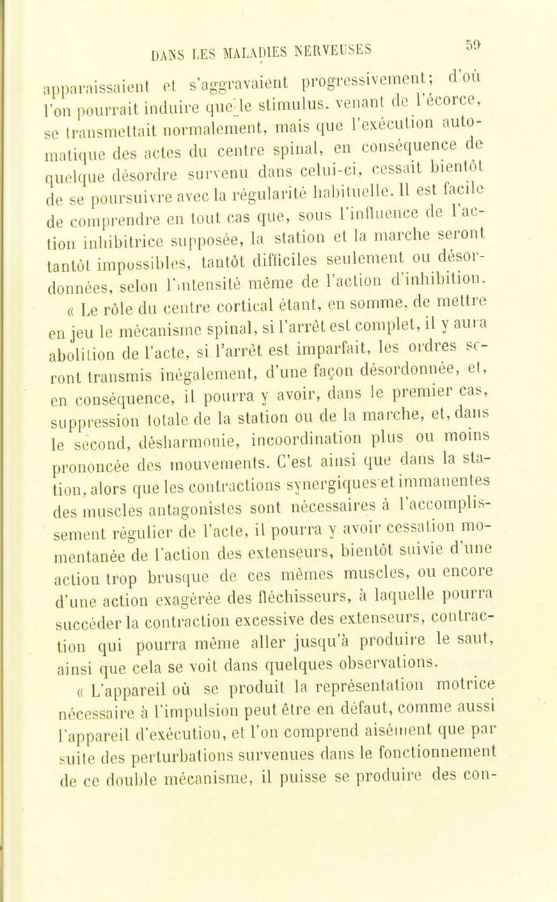 apparaissaient et s'aggravaient progressivement; d'où l'on pourrait induire que le stimulus, venant de l'écorce, se transmettait normalement, mais que l'exécution auto- matique des actes du centre spinal, en conséquence de quelque désordre survenu dans celui-ci, cessait bientôt de se poursuivre avec la régularité habituelle. 11 est facile de comprendre en tout cas que, sous l'influence de l'ac- tion inbibitrice supposée, la station et la marche seront tantôt impossibles, tantôt difficiles seulement ou désor- données, selon l'intensité même de l'action d'inhibition. « Le rôle du centre cortical étant, en somme, de mettre en jeu le mécanisme spinal, si l'arrêt est complet, il y aura abolition de l'acte, si l'arrêt est imparfait, les ordres se- ront transmis inégalement, d'une façon désordonnée, et, en conséquence, il pourra y avoir, dans le premier cas, suppression totale de la station ou de la marche, et, dans le second, désharmonie, incoordination plus ou moins prononcée des mouvements. C'est ainsi que dans la sta- tion, alors que les contractions synergiqueset immanentes des muscles antagonistes sont nécessaires à l'accomplis- sement régulier de l'acte, il pourra y avoir cessation mo- mentanée de l'action des extenseurs, bientôt suivie d'une action trop brusque de ces mêmes muscles, ou encore d'une action exagérée des fléchisseurs, à laquelle pourra succéder la contraction excessive des extenseurs, contrac- tion qui pourra même aller jusqu'à produire le saut, ainsi que cela se voit dans quelques observations. « L'appareil où se produit la représentation motrice nécessaire à l'impulsion peut être en défaut, comme aussi l'appareil d'exécution, et l'on comprend aisément que par suite des perturbations survenues dans le fonctionnement de ce double mécanisme, il puisse se produire des con-