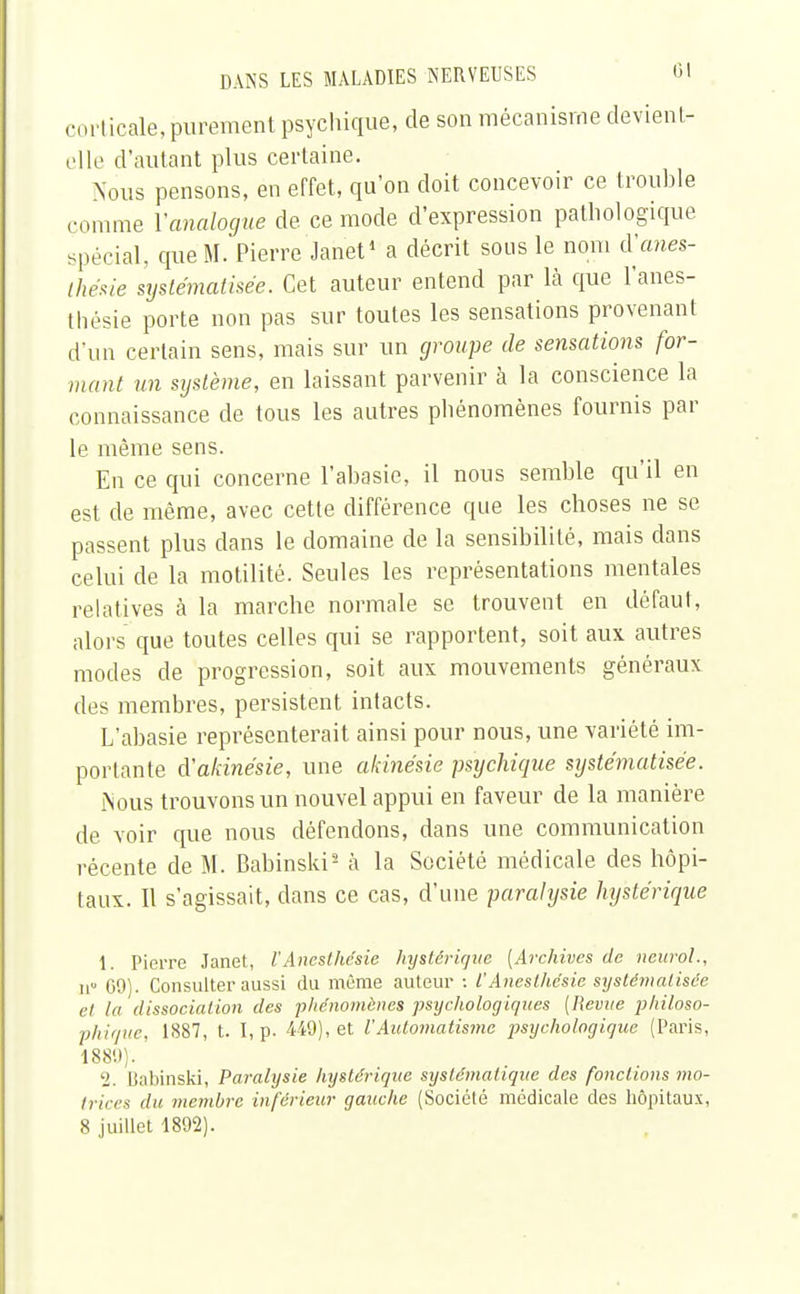 corl icale, purement psychique, de son mécanisme devient- elle d'autant plus certaine. Nous pensons, en effet, qu'on doit concevoir ce trouble comme Yanalogue de ce mode d'expression pathologique spécial, que M. Pierre Janet1 a décrit sous le nom d'anes- Ihésie systématisée. Cet auteur entend par là que l'anes- thésie porte non pas sur toutes les sensations provenant d'un certain sens, mais sur un groupe de sensations for- mant un système, en laissant parvenir à la conscience la connaissance de tous les autres phénomènes fournis par le même sens. En ce qui concerne l'abasie, il nous semble qu'il en est de même, avec cette différence que les choses ne se passent plus dans le domaine de la sensibilité, mais dans celui de la motilité. Seules les représentations mentales relatives à la marche normale se trouvent en défaut, alors que toutes celles qui se rapportent, soit aux autres modes de progression, soit aux mouvements généraux des membres, persistent intacts. L'abasie représenterait ainsi pour nous, une variété im- portante iïakinésie, une akinésie psijehique systématisée. Nous trouvons un nouvel appui en faveur de la manière de voir que nous défendons, dans une communication récente de M. Babinski2 à la Société médicale des hôpi- taux. Il s'agissait, clans ce cas, d'une paralysie hystérique 1. Pierre Janet, l'Anesthésie hystérique [Archives de neurol., 11 G9). Consulter aussi du même auteur : l'Anesthésie systématisée el la dissociation des phénomènes psychologiques (Revue philoso- phique, 1887, t. I, p. 449), et l'Automatisme psychologique (Paris, 188D). '2. Babinski, Paralysie hystérique systématique des fondions mo- trices du membre inférieur gauche (Société médicale des hôpitaux, 8 juillet 1892).