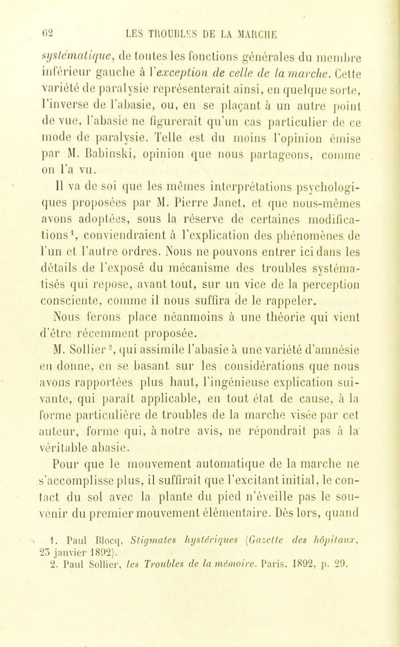 systématique, de toutes les fonctions générales du membre inférieur gauche à Xexception de celle de la marche. Cette variété de paralysie représenterait ainsi, en quelque sorte, l'inverse de l'abasie, ou, en se plaçant à un autre point de vue, l'abasie ne figurerait qu'un cas particulier de ce mode de paralysie. Telle esl du moins l'opinion émise par M. Babinski, opinion que nous partageons, comme on l'a vu. Il va de soi que les mêmes interprétations psychologi- ques proposées par M. Pierre Janet, et que nous-mêmes avons adoptées, sous la réserve de certaines modifica- tions1, conviendraient à l'explication des phénomènes de l'un cl l'autre ordres. Nous ne pouvons entrer ici dans les détails de l'exposé du mécanisme des troubles systéma- tisés qui repose, avant tout, sur un vice de la perception consciente, comme il nous suffira de le rappeler. Nous ferons place néanmoins à une théorie qui vient d'être récemment proposée. M. Sollier-, qui assimile l'abasie à une variété d'amnésie en donne, en se basant sur les considérations que nous avons rapportées plus haut, l'ingénieuse explication sui- vante, qui paraît applicable, en tout élat de cause, à la forme particulière de troubles de la marche visée par cet auteur, forme qui, à notre avis, ne répondrait pas à la véritable abasie. Pour que le mouvement automatique de la marche ne s'accomplisse plus, il suffirait que l'excilant initial, le con- tact du sol avec la plante du pied n'éveille pas le sou- venir du premier mouvement élémentaire. Dès lors, quand 1. Paul Blocq, Stigmates hystériques [Galette des hâpitau.i. 25 janvier 1892).