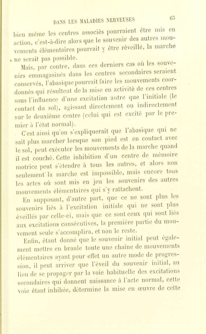 bien même les centres associés pourraient être mis en action, c'est-à-dire alors que le souvenir des autres mou- vements élémentaires pourrait y être réveillé, la marche i ne serait pas possible. _ Mais, par contre, clans ces derniers cas ou les souve- nirs emmagasinés dans les centres secondaires seraient conservés, l'abasiquepourrait faire les mouvements coor- donnés qui résultent de la mise en activité de ces centres sous l'influence d'une excitation autre que 1 initiale (le contact du sol), agissant directement ou indirectement sur le deuxième centre (celui qui est excité par le pre- mier à l'état normal). C'est ainsi qu'on s'expliquerait que l'abasique qui ne sait plus marcher lorsque son pied est en contact avec le sol, peut exécuter les mouvements de la marche quand il est couché. Cette inhibition d'un centre de mémoire motrice peut s'étendre à tous les autres, et alors non seulement'la marche est impossible, mais encore tous les actes où sont mis en jeu les souvenirs des autres mouvements élémentaires qui s'y rattachent. En supposant, d'autre part, que ce ne sont plus les souvenirs liés à l'excitation initiale qui ne sont plus éveillés par celle-ci, mais que ce sont ceux qui sont lies aux excitations consécutives, la première partie du mou- vement seule s'accomplira, et non le reste. Enfin, étant donné que le souvenir initial peut égale- ment mettre en branle toute une chaîne de mouvements élémentaires ayant pour effet un autre mode de progres- sion, il peut arriver que l'éveil du souvenir initial, au lieu de se propager par la voie habituelle des excitations secondaires qui donnent naissance à l'acte normal, cette voie étant inhibée, détermine la mise en œuvre de celte